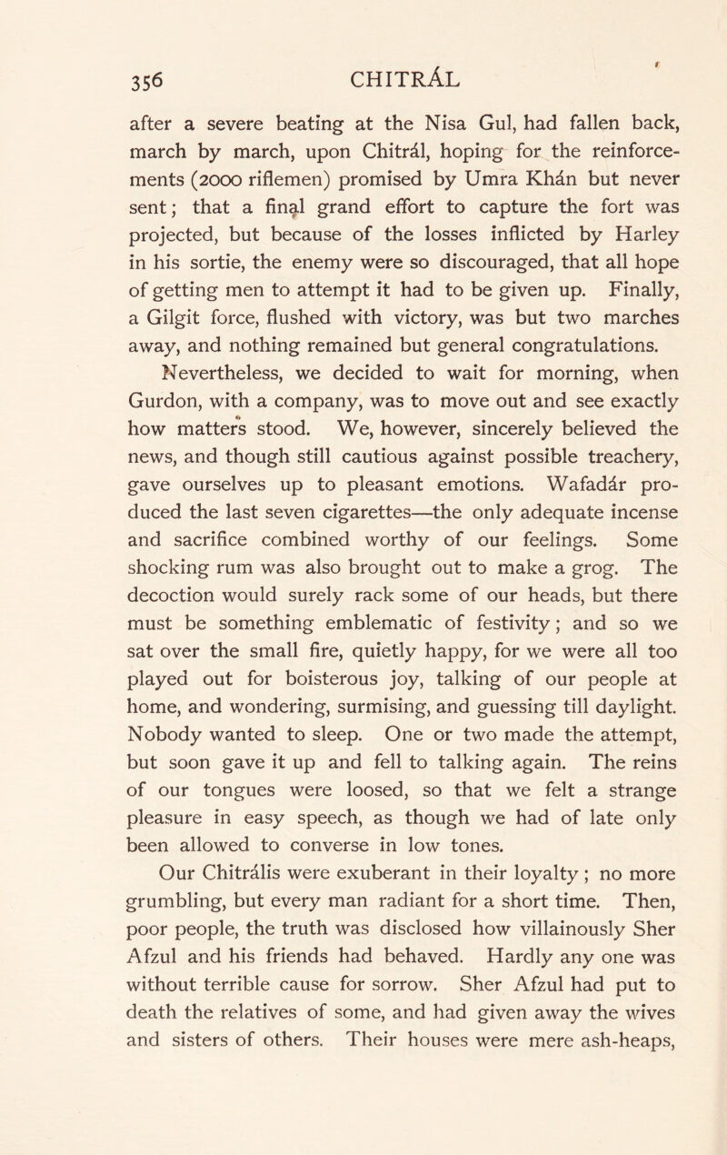 after a severe beating at the Nisa Gul, had fallen back, march by march, upon Chitrdl, hoping for the reinforce- ments (2000 riflemen) promised by Umra Khdn but never sent; that a final grand effort to capture the fort was projected, but because of the losses inflicted by Harley in his sortie, the enemy were so discouraged, that all hope of getting men to attempt it had to be given up. Finally, a Gilgit force, flushed with victory, was but two marches away, and nothing remained but general congratulations. Nevertheless, we decided to wait for morning, when Gurdon, with a company, was to move out and see exactly •» how matters stood. We, however, sincerely believed the news, and though still cautious against possible treachery, gave ourselves up to pleasant emotions. Wafaddr pro- duced the last seven cigarettes—the only adequate incense and sacrifice combined worthy of our feelings. Some shocking rum was also brought out to make a grog. The decoction would surely rack some of our heads, but there must be something emblematic of festivity; and so we sat over the small fire, quietly happy, for we were all too played out for boisterous joy, talking of our people at home, and wondering, surmising, and guessing till daylight. Nobody wanted to sleep. One or two made the attempt, but soon gave it up and fell to talking again. The reins of our tongues were loosed, so that we felt a strange pleasure in easy speech, as though we had of late only been allowed to converse in low tones. Our Chitralis were exuberant in their loyalty ; no more grumbling, but every man radiant for a short time. Then, poor people, the truth was disclosed how villainously Sher Afzul and his friends had behaved. Hardly any one was without terrible cause for sorrow. Sher Afzul had put to death the relatives of some, and had given away the wives and sisters of others. Their houses were mere ash-heaps,