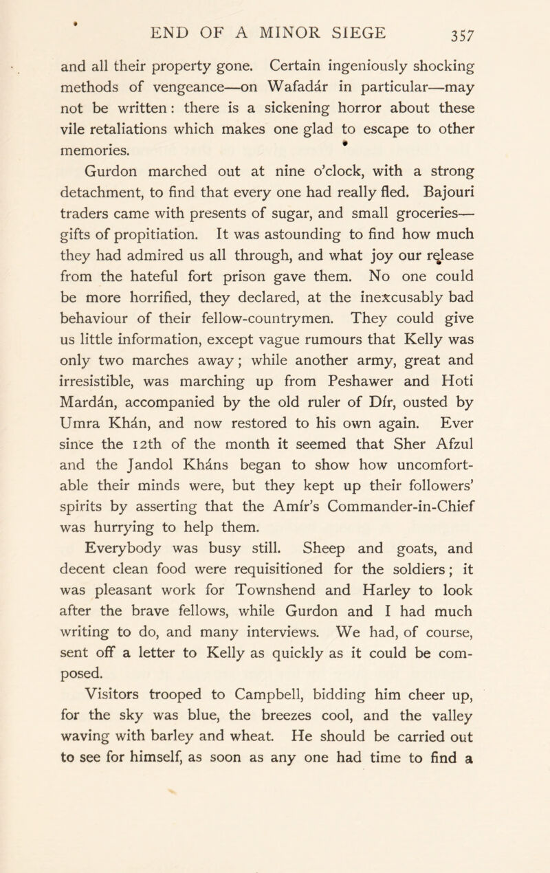 and all their property gone. Certain ingeniously shocking methods of vengeance—on Wafaddr in particular—may not be written: there is a sickening horror about these vile retaliations which makes one glad to escape to other memories. Gurdon marched out at nine o’clock, with a strong detachment, to find that every one had really fled. Bajouri traders came with presents of sugar, and small groceries— gifts of propitiation. It was astounding to find how much they had admired us all through, and what joy our release from the hateful fort prison gave them. No one could be more horrified, they declared, at the inexcusably bad behaviour of their fellow-countrymen. They could give us little information, except vague rumours that Kelly was only two marches away; while another army, great and irresistible, was marching up from Peshawer and Hoti Marddn, accompanied by the old ruler of Dir, ousted by Umra Khdn, and now restored to his own again. Ever since the 12th of the month it seemed that Sher Afzul and the Jandol Khdns began to show how uncomfort- able their minds were, but they kept up their followers’ spirits by asserting that the Amir’s Commander-in-Chief was hurrying to help them. Everybody was busy still. Sheep and goats, and decent clean food were requisitioned for the soldiers; it was pleasant work for Townshend and Harley to look after the brave fellows, while Gurdon and I had much writing to do, and many interviews. We had, of course, sent off a letter to Kelly as quickly as it could be com- posed. Visitors trooped to Campbell, bidding him cheer up, for the sky was blue, the breezes cool, and the valley waving with barley and wheat. He should be carried out to see for himself, as soon as any one had time to find a