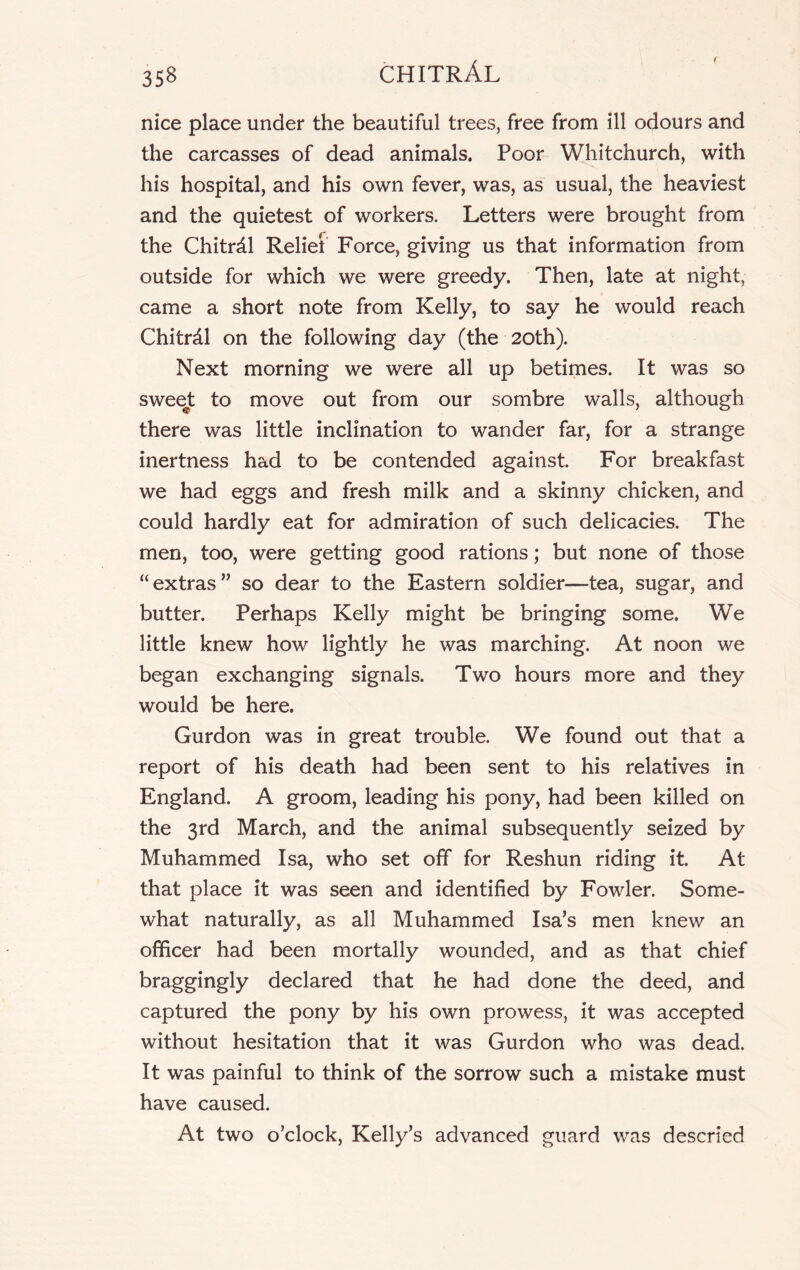 nice place under the beautiful trees, free from ill odours and the carcasses of dead animals. Poor Whitchurch, with his hospital, and his own fever, was, as usual, the heaviest and the quietest of workers. Letters were brought from the Chitrdl Relief Force, giving us that information from outside for which we were greedy. Then, late at night, came a short note from Kelly, to say he would reach Chitrdl on the following day (the 20th). Next morning we were all up betimes. It was so sweejt to move out from our sombre walls, although there was little inclination to wander far, for a strange inertness had to be contended against For breakfast we had eggs and fresh milk and a skinny chicken, and could hardly eat for admiration of such delicacies. The men, too, were getting good rations; but none of those “extras” so dear to the Eastern soldier—tea, sugar, and butter. Perhaps Kelly might be bringing some. We little knew how lightly he was marching. At noon we began exchanging signals. Two hours more and they would be here. Gurdon was in great trouble. We found out that a report of his death had been sent to his relatives in England. A groom, leading his pony, had been killed on the 3rd March, and the animal subsequently seized by Muhammed Isa, who set off for Reshun riding it. At that place it was seen and identified by Fowler. Some- what naturally, as all Muhammed Isa’s men knew an officer had been mortally wounded, and as that chief braggingly declared that he had done the deed, and captured the pony by his own prowess, it was accepted without hesitation that it was Gurdon who was dead. It was painful to think of the sorrow such a mistake must have caused. At two o’clock, Kelly’s advanced guard was descried
