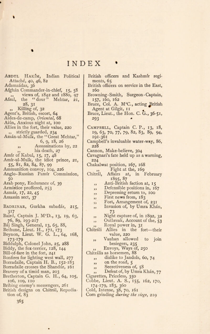 % 6 % INDEX • Abdul Hakim, Indian Political Attache, 40, 46, 82 Adamzadas, 36 Afghan Commander-in-chief, 15, 58 ,, views of, 1842 and 1880, 97 Afzul, the “dour” Mehtar, 21, 28, 31 „ Killing of, 32 Agent’s, British, escort, 64 Aides-de-camp, Oriental, 68 Aiun, Anxious night at, 100 Allies in the fort, their value, 220 ,, strictly guarded, 234 Aman-ul-Mulk, the “Great Mehtar,” 6, 9, 18, 26 ,, Assassinations by, 22 ,, his death, 27 Amfr of Kabul, 15, 17, 48 Amfr-ul-Mulk, the idiot prince, 21, 55, 81, 82, 84, 87, 99 Ammunition convoy, 104, 226 Anglo - Russian Pamfr Commission, 50 Arab pony, Endurance of, 39 Armistice proffered, 253 Asmdr, 17, 22, 45 Assassin sect, 37 Badrinar, Gurkha subadar, 215, 317 Baird, Captain J. M‘D., 13, 19, 63, 76, 89, 193-217 Baj Singh, General, 13, 65, 88, Bethune, Lieut. H., 171, 173 Beynon, Lieut. W. G. L., 64, 168, .173-179 Biddulph, Colonel John, 25, 288 Biddy, the fox-terrier, 128, 144 Bill-of-fare in the fort, 241 Bonfires for lighting west wall, 277 Borradaile, Captain H. B., 152-183 Borradaile crosses the Shandur, 161 Bravery of a timid man, 203 Bretherton, Captain G. H., 64, 105, 106, 109, no Bribing enemy’s messengers, 261 British designs on Chitral, Repudia- tion of, 83 36s British officers and Kashmir regi- ments, 65 British officers on service in the East, 160 Browning - Smith, Surgeon - Captain, 157, 160, 162 Bruce, Col. A. M‘C., acting British Agent at Gilgit, 11 # Bruce, Lieut., the Hon. C. G., 36-51, 293 Campbell, Captain C. P., 13, 18, 19, 63, 70, 77, 79, 82, 83, 89, 94, 191-361 Campbell’s invaluable water-way, 86, 228 Cannon, Make-believe, 304 Cavagnari’s fate held up as a warning, 224 Chakalwat position, 167, 168 ,, Fight at the, 169 Chitral, Affairs at, in February 1.895» 87 ,, Anti-British faction at, 15 ,, Defensible positions in, 167 ,, Depressing return to, 100 ,, First news from, 183 ,, Fort, Arrangement of, 231 ,, Invasion of, by Umra Khan, .73 ,, Night capture of, in 1892, 32 ,, Outbreak, Account of the, 53 ,, Royal power in, 31 Chitrdli Allies in the fort—their value, 220 ,, Vauban allowed to join besiegers, 235 ,, Envoys, Ways of, 250 Chitralis as horsemen, 88 ,, dislike to Jandols, 60, 74 ,, on the road, 5 ,, Secretiveness of, 58 ,, Defeat of, by Umra Khan, 77 Cigarettes, Priceless, 350 Cobbe, Lieut. A. S., 155, 162, 170, 174-179, 183, 360 Cold, Intense, 38, 70, 161 Com grinding during the siege, 219