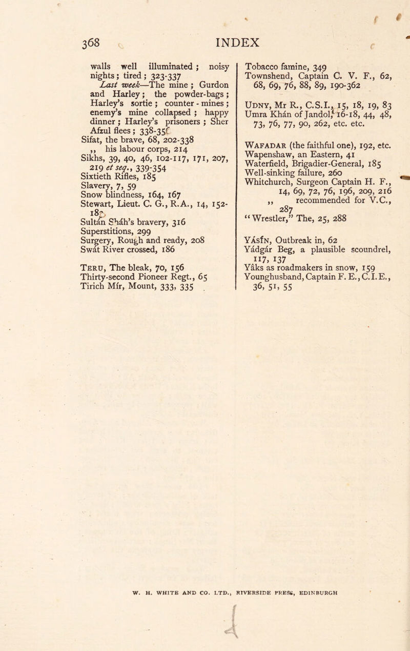 walls well illuminated ; noisy nights; tired; 323*337 Last week—The mine ; Gurdon and Harley; the powder-bags; Harley’s sortie ; counter - mines ; enemy’s mine collapsed ; happy dinner ; Harley’s prisoners ; Sher Afzul flees; 338-35,f Sifat, the brave, 68, 202-338 ,, his labour corps, 214 Sikhs, 39, 40, 46, 102-117, 171, 207, 219 etseq.y 339*354 Sixtieth Rifles, 185 Slavery, 7, 59 Snow blindness, 164, 167 Stewart, Lieut. C. G., R.A., 14, 152- 183 Sultan Shah’s bravery, 316 Superstitions, 299 Surgery, Rough and ready, 208 Swat River crossed, 186 Teru, The bleak, 70, 156 Thirty-second Pioneer Regt., 65 Tirich Mir, Mount, 333, 335 Tobacco famine, 349 Townshend, Captain C. V. F., 62, 68, 69, 76, 88, 89, 190-362 Udny, Mr R., C.S.I., 15, 18, 19, 83 Umra Khan of Jandol/16-18, 44, 48, 73, 76, 77, 90, 262, etc. etc. Wafadar (the faithful one), 192, etc. Wapenshaw, an Eastern, 41 Waterfield, Brigadier-General, 185 Well-sinking failure, 260 Whitchurch, Surgeon Captain H. F., 14, 69, 72, 76, 196, 209, 216 ,, recommended for V.C., 287 “Wrestler,” The, 25, 288 YAsfN, Outbreak in, 62 Yadgar Beg, a plausible scoundrel, 117, 137 Y&ks as roadmakers in snow, 159 Younghusband, Captain F. E., C. I. E., 36, 5L 55 W. H. WHITE AND CO. LTD., RIVERSIDE PRESS, EDINBURGH f £4