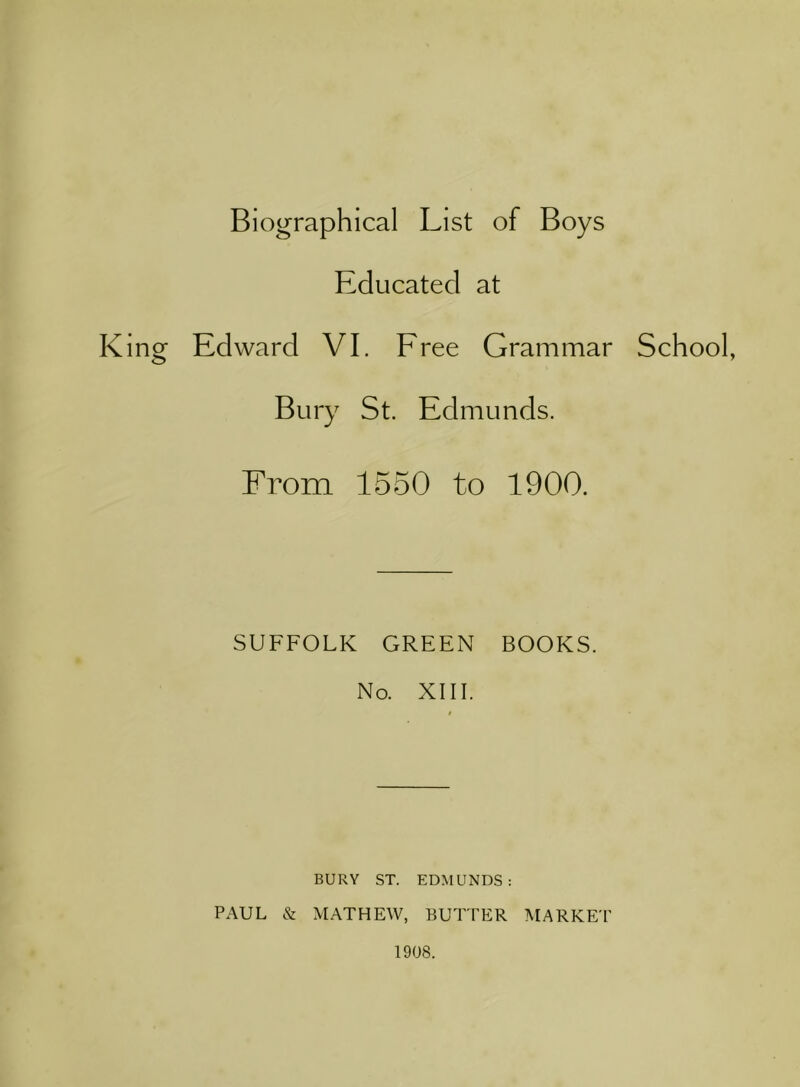 Biographical List of Boys Educated at King Edward VI. Eree Grammar School, Bury St. Edmunds. From 1550 to 1900. SUFFOLK GREEN BOOKS. No. XIII. BURY ST. EDMUNDS: PAUL & MATHEW, BUTTER MARKET 1908.