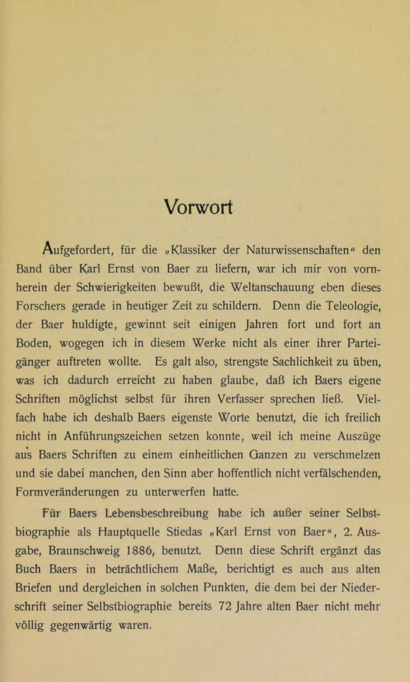 Vorwort Aufgefordert, für die „Klassiker der Naturwissenschaften den Band über Karl Ernst von Baer zu liefern, war ich mir von vorn- herein der Schwierigkeiten bewußt, die Weltanschauung eben dieses Forschers gerade in heutiger Zeit zu schildern. Denn die Teleologie, der Baer huldigte, gewinnt seit einigen Jahren fort und fort an Boden, wogegen ich in diesem Werke nicht als einer ihrer Partei- gänger auftreten wollte. Es galt also, strengste Sachlichkeit zu üben, was ich dadurch erreicht zu haben glaube, daß ich Baers eigene Schriften möglichst selbst für ihren Verfasser sprechen ließ. Viel- fach habe ich deshalb Baers eigenste Worte benutzt, die ich freilich nicht in Anführungszeichen setzen konnte, weil ich meine Auszüge aus Baers Schriften zu einem einheitlichen Ganzen zu verschmelzen und sie dabei manchen, den Sinn aber hoffentlich nicht verfälschenden, Formveränderungen zu unterwerfen hatte. Für Baers Lebensbeschreibung habe ich außer seiner Selbst- biographie als Hauptquelle Stiedas «Karl Ernst von Baer, 2. Aus- gabe, Braunschweig 1886, benutzt. Denn diese Schrift ergänzt das Buch Baers in beträchtlichem Maße, berichtigt es auch aus alten Briefen und dergleichen in solchen Punkten, die dem bei der Nieder- schrift seiner Selbstbiographie bereits 72 Jahre alten Baer nicht mehr völlig gegenwärtig waren.