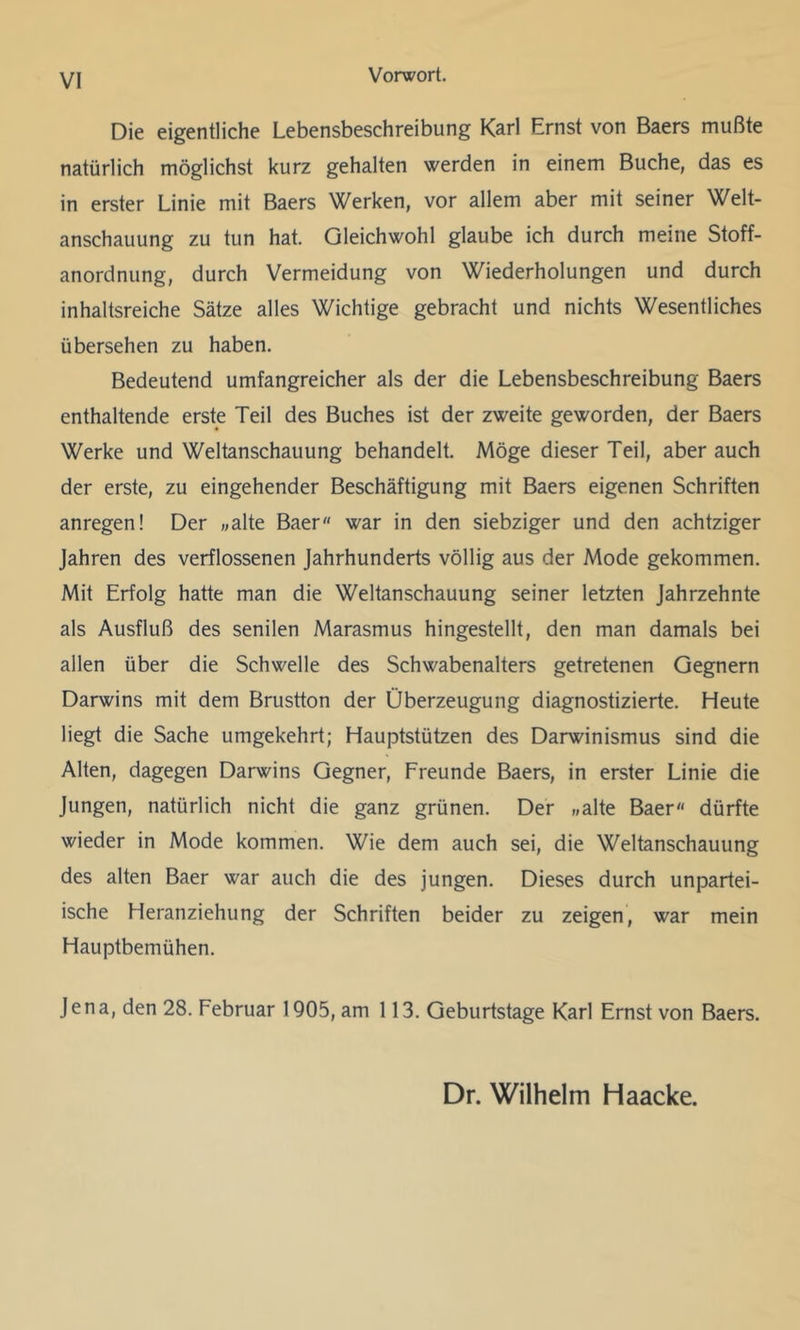 VI Die eigentliche Lebensbeschreibung Karl Ernst von Baers mußte natürlich möglichst kurz gehalten werden in einem Buche, das es in erster Linie mit Baers Werken, vor allem aber mit seiner Welt- anschauung zu tun hat. Gleichwohl glaube ich durch meine Stoff- anordnung, durch Vermeidung von Wiederholungen und durch inhaltsreiche Sätze alles Wichtige gebracht und nichts Wesentliches übersehen zu haben. Bedeutend umfangreicher als der die Lebensbeschreibung Baers enthaltende erste Teil des Buches ist der zweite geworden, der Baers Werke und Weltanschauung behandelt. Möge dieser Teil, aber auch der erste, zu eingehender Beschäftigung mit Baers eigenen Schriften anregen! Der «alte Baer war in den siebziger und den achtziger Jahren des verflossenen Jahrhunderts völlig aus der Mode gekommen. Mit Erfolg hatte man die Weltanschauung seiner letzten Jahrzehnte als Ausfluß des senilen Marasmus hingestellt, den man damals bei allen über die Schwelle des Schwabenalters getretenen Gegnern Darwins mit dem Brustton der Überzeugung diagnostizierte. Heute liegt die Sache umgekehrt; Hauptstützen des Darwinismus sind die Alten, dagegen Darwins Gegner, Freunde Baers, in erster Linie die Jungen, natürlich nicht die ganz grünen. Der „alte Baer« dürfte wieder in Mode kommen. Wie dem auch sei, die Weltanschauung des alten Baer war auch die des jungen. Dieses durch unpartei- ische Heranziehung der Schriften beider zu zeigen, war mein Hauptbemühen. Jena, den 28. Februar 1905, am 113. Geburtstage Karl Ernst von Baers. Dr. Wilhelm Haacke.