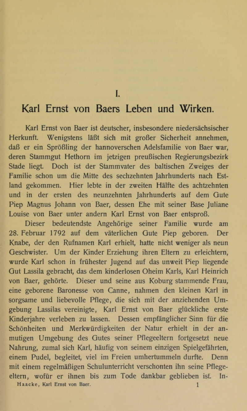 Karl Ernst von Baers Leben und Wirken. Karl Ernst von Baer ist deutscher, insbesondere niedersächsischer Herkunft. Wenigstens läßt sich mit großer Sicherheit annehmen, daß er ein Sprößling der hannoverschen Adelsfamilie von Baer war, deren Stammgut Hethorn im jetzigen preußischen Regierungsbezirk Stade liegt. Doch ist der Stammvater des baltischen Zweiges der Familie schon um die Mitte des sechzehnten Jahrhunderts nach Est- land gekommen. Hier lebte in der zweiten Hälfte des achtzehnten und in der ersten des neunzehnten Jahrhunderts auf dem Gute Piep Magnus Johann von Baer, dessen Ehe mit seiner Base Juliane Louise von Baer unter andern Karl Ernst von Baer entsproß. Dieser bedeutendste Angehörige seiner Familie wurde am 28. Februar 1792 auf dem väterlichen Gute Piep geboren. Der Knabe, der den Rufnamen Karl erhielt, hatte nicht weniger als neun Geschwister. Um der Kinder Erziehung ihren Eltern zu erleichtern, wurde Karl schon in frühester Jugend auf das unweit Piep liegende Gut Lassila gebracht, das dem kinderlosen Oheim Karls, Karl Heinrich von Baer, gehörte. Dieser und seine aus Koburg stammende Frau, eine geborene Baronesse von Canne, nahmen den kleinen Karl in sorgsame und liebevolle Pflege, die sich mit der anziehenden Um- gebung Lassilas vereinigte, Karl Ernst von Baer glückliche erste Kinderjahre verleben zu lassen. Dessen empfänglicher Sinn für die Schönheiten und Merkwürdigkeiten der Natur erhielt in der an- mutigen Umgebung des Gutes seiner Pflegeeltern fortgesetzt neue Nahrung, zumal sich Karl, häufig von seinem einzigen Spielgefährten, einem Pudel, begleitet, viel im Freien umhertummeln durfte. Denn mit einem regelmäßigen Schulunterricht verschonten ihn seine Pflege- eltern, wofür er ihnen bis zum Tode dankbar geblieben ist. In- Haacke, Karl Ernst von Baer. 1