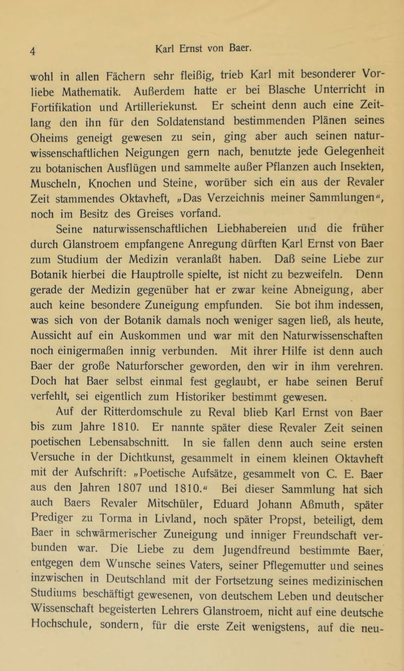 wohl in allen Fächern sehr fleißig, trieb Karl mit besonderer Vor- liebe Mathematik. Außerdem hatte er bei Blasche Unterricht in Fortifikation und Artilleriekunst. Er scheint denn auch eine Zeit- lang den ihn für den Soldatenstand bestimmenden Plänen seines Oheims geneigt gewesen zu sein, ging aber auch seinen natur- wissenschaftlichen Neigungen gern nach, benutzte jede Gelegenheit zu botanischen Ausflügen und sammelte außer Pflanzen auch Insekten, Muscheln, Knochen und Steine, worüber sich ein aus der Revaler Zeit stammendes Oktavheft, „Das Verzeichnis meiner Sammlungen, noch im Besitz des Greises vorfand. Seine naturwissenschaftlichen Liebhabereien und die früher durch Glanstroem empfangene Anregung dürften Karl Ernst von Baer zum Studium der Medizin veranlaßt haben. Daß seine Liebe zur Botanik hierbei die Hauptrolle spielte, ist nicht zu bezweifeln. Denn gerade der Medizin gegenüber hat er zwar keine Abneigung, aber auch keine besondere Zuneigung empfunden. Sie bot ihm indessen, was sich von der Botanik damals noch weniger sagen ließ, als heute, Aussicht auf ein Auskommen und war mit den Naturwissenschaften noch einigermaßen innig verbunden. Mit ihrer Hilfe ist denn auch Baer der große Naturforscher geworden, den wir in ihm verehren. Doch hat Baer selbst einmal fest geglaubt, er habe seinen Beruf verfehlt, sei eigentlich zum Historiker bestimmt gewesen. Auf der Ritterdomschule zu Reval blieb Karl Ernst von Baer bis zum Jahre 1810. Er nannte später diese Revaler Zeit seinen poetischen Lebensabschnitt. In sie fallen denn auch seine ersten Versuche in der Dichtkunst, gesammelt in einem kleinen Oktavheft mit der Aufschrift: „Poetische Aufsätze, gesammelt von C. E. Baer aus den Jahren 1807 und 1810. Bei dieser Sammlung hat sich auch Baers Revaler Mitschüler, Eduard Johann Aßmuth, später Prediger zu Torma in Livland, noch später Propst, beteiligt, dem Baer in schwärmerischer Zuneigung und inniger Freundschaft ver- bunden war. Die Liebe zu dem Jugendfreund bestimmte Baer, entgegen dem Wunsche seines Vaters, seiner Pflegemutter und seines inzwischen in Deutschland mit der Fortsetzung seines medizinischen Studiums beschäftigt gewesenen, von deutschem Leben und deutscher Wissenschaft begeisterten Lehrers Glanstroem, nicht auf eine deutsche Hochschule, sondern, für die erste Zeit wenigstens, auf die neu-