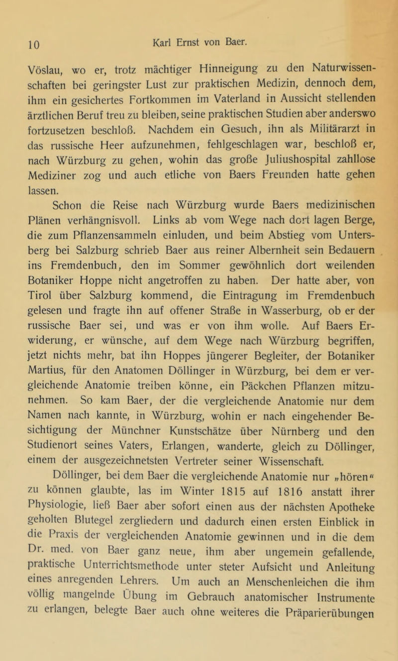 Vöslau, wo er, trotz mächtiger Hinneigung zu den Naturwissen- schaften bei geringster Lust zur praktischen Medizin, dennoch dem, ihm ein gesichertes Fortkommen im Vaterland in Aussicht stellenden ärztlichen Beruf treu zu bleiben, seine praktischen Studien aber anderswo fortzusetzen beschloß. Nachdem ein Gesuch, ihn als Militärarzt in das russische Heer aufzunehmen, fehlgeschlagen war, beschloß er, nach Würzburg zu gehen, wohin das große Juliushospital zahllose Mediziner zog und auch etliche von Baers Freunden hatte gehen lassen. Schon die Reise nach Würzburg wurde Baers medizinischen Plänen verhängnisvoll. Links ab vom Wege nach dort lagen Berge, die zum Pflanzensammeln einluden, und beim Abstieg vom Unters- berg bei Salzburg schrieb Baer aus reiner Albernheit sein Bedauern ins Fremdenbuch, den im Sommer gewöhnlich dort weilenden Botaniker Hoppe nicht angetroffen zu haben. Der hatte aber, von Tirol über Salzburg kommend, die Eintragung im Fremdenbuch gelesen und fragte ihn auf offener Straße in Wasserburg, ob er der russische Baer sei, und was er von ihm wolle. Auf Baers Er- widerung, er wünsche, auf dem Wege nach Würzburg begriffen, jetzt nichts mehr, bat ihn Hoppes jüngerer Begleiter, der Botaniker Martins, für den Anatomen Döllinger in Würzburg, bei dem er ver- gleichende Anatomie treiben könne, ein Päckchen Pflanzen mitzu- nehmen. So kam Baer, der die vergleichende Anatomie nur dem Namen nach kannte, in Würzburg, wohin er nach eingehender Be- sichtigung der Münchner Kunstschätze über Nürnberg und den Studienort seines Vaters, Erlangen, wanderte, gleich zu Döllinger, einem der ausgezeichnetsten Vertreter seiner Wissenschaft. Döllinger, bei dem Baer die vergleichende Anatomie nur »hören zu können glaubte, las im Winter 1815 auf 1816 anstatt ihrer Physiologie, ließ Baer aber sofort einen aus der nächsten Apotheke geholten Blutegel zergliedern und dadurch einen ersten Einblick in die Praxis der vergleichenden Anatomie gewinnen und in die dem Dr. med. von Baer ganz neue, ihm aber ungemein gefallende, praktische Unterrichtsmethode unter steter Aufsicht und Anleitung eines anregenden Lehrers. Um auch an Menschenleichen die ihm völlig mangelnde Übung im Gebrauch anatomischer Instrumente zu erlangen, belegte Baer auch ohne weiteres die Präparierübungen