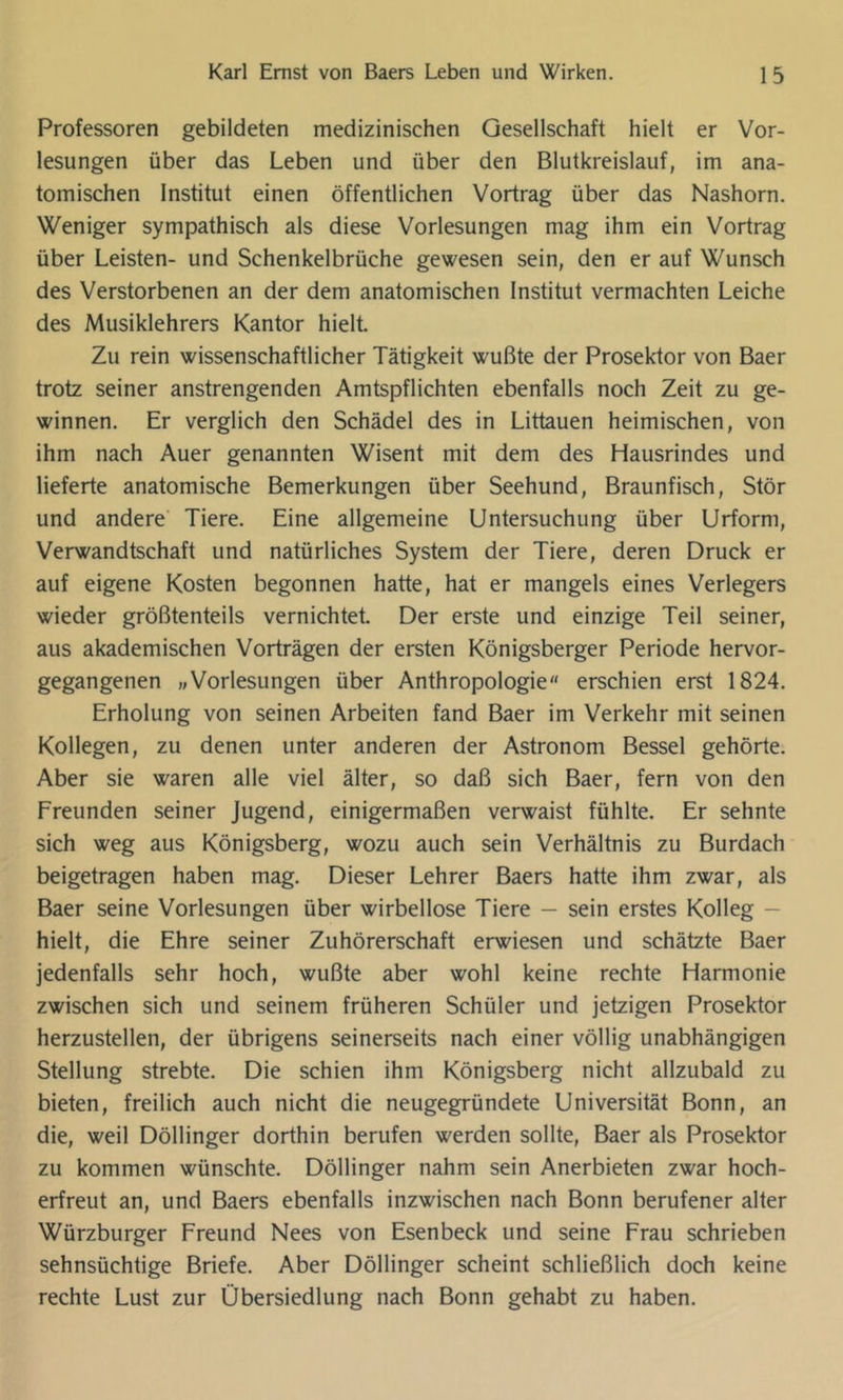 Professoren gebildeten medizinischen Gesellschaft hielt er Vor- lesungen über das Leben und über den Blutkreislauf, im ana- tomischen Institut einen öffentlichen Vortrag über das Nashorn. Weniger sympathisch als diese Vorlesungen mag ihm ein Vortrag über Leisten- und Schenkelbrüche gewesen sein, den er auf Wunsch des Verstorbenen an der dem anatomischen Institut vermachten Leiche des Musiklehrers Kantor hielt. Zu rein wissenschaftlicher Tätigkeit wußte der Prosektor von Baer trotz seiner anstrengenden Amtspflichten ebenfalls noch Zeit zu ge- winnen. Er verglich den Schädel des in Littauen heimischen, von ihm nach Auer genannten Wisent mit dem des Hausrindes und lieferte anatomische Bemerkungen über Seehund, Braunfisch, Stör und andere Tiere. Eine allgemeine Untersuchung über Urform, Verwandtschaft und natürliches System der Tiere, deren Druck er auf eigene Kosten begonnen hatte, hat er mangels eines Verlegers wieder größtenteils vernichtet. Der erste und einzige Teil seiner, aus akademischen Vorträgen der ersten Königsberger Periode hervor- gegangenen »Vorlesungen über Anthropologie erschien erst 1824. Erholung von seinen Arbeiten fand Baer im Verkehr mit seinen Kollegen, zu denen unter anderen der Astronom Bessel gehörte. Aber sie waren alle viel älter, so daß sich Baer, fern von den Freunden seiner Jugend, einigermaßen verwaist fühlte. Er sehnte sich weg aus Königsberg, wozu auch sein Verhältnis zu Burdach beigetragen haben mag. Dieser Lehrer Baers hatte ihm zwar, als Baer seine Vorlesungen über wirbellose Tiere — sein erstes Kolleg — hielt, die Ehre seiner Zuhörerschaft erwiesen und schätzte Baer jedenfalls sehr hoch, wußte aber wohl keine rechte Harmonie zwischen sich und seinem früheren Schüler und jetzigen Prosektor herzustellen, der übrigens seinerseits nach einer völlig unabhängigen Stellung strebte. Die schien ihm Königsberg nicht allzubald zu bieten, freilich auch nicht die neugegründete Universität Bonn, an die, weil Döllinger dorthin berufen werden sollte, Baer als Prosektor zu kommen wünschte. Döllinger nahm sein Anerbieten zwar hoch- erfreut an, und Baers ebenfalls inzwischen nach Bonn berufener alter Würzburger Freund Nees von Esenbeck und seine Frau schrieben sehnsüchtige Briefe. Aber Döllinger scheint schließlich doch keine rechte Lust zur Übersiedlung nach Bonn gehabt zu haben.