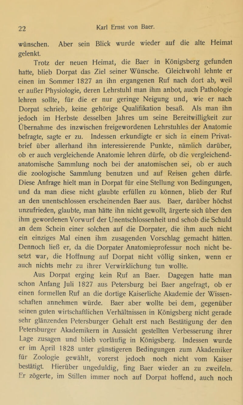 wünschen. Aber sein Blick wurde wieder auf die alte Heimat gelenkt. Trotz der neuen Heimat, die Baer in Königsberg gefunden hatte, blieb Dorpat das Ziel seiner Wünsche. Gleichwohl lehnte er einen im Sommer 1827 an ihn ergangenen Ruf nach dort ab, weil er außer Physiologie, deren Lehrstuhl man ihm anbot, auch Pathologie lehren sollte, für die er nur geringe Neigung und, wie er nach Dorpat schrieb, keine gehörige Qualifikation besaß. Als man ihn jedoch im Herbste desselben Jahres um seine Bereitwilligkeit zur Übernahme des inzwischen freigewordenen Lehrstuhles der Anatomie befragte, sagte er zu. Indessen erkundigte er sich in einem Privat- brief über allerhand ihn interessierende Punkte, nämlich darüber, ob er auch vergleichende Anatomie lehren dürfe, ob die vergleichend- anatomische Sammlung noch bei der anatomischen sei, ob er auch die zoologische Sammlung benutzen und auf Reisen gehen dürfe. Diese Anfrage hielt man in Dorpat für eine Stellung von Bedingungen, und da man diese nicht glaubte erfüllen zu können, blieb der Ruf an den unentschlossen erscheinenden Baer aus. Baer, darüber höchst unzufrieden, glaubte, man hätte ihn nicht gewollt, ärgerte sich über den ihm gewordenen Vorwurf der Unentschlossenheit und schob die Schuld an dem Schein einer solchen auf die Dorpater, die ihm auch nicht ein einziges Mal einen ihm zusagenden Vorschlag gemacht hätten. Dennoch ließ er, da die Dorpater Anatomieprofessur noch nicht be- setzt war, die Hoffnung auf Dorpat nicht völlig sinken, wenn er auch nichts mehr zu ihrer Verwirklichung tun wollte. Aus Dorpat erging kein Ruf an Baer. Dagegen hatte man schon Anfang Juli 1827 aus Petersburg bei Baer angefragt, ob er einen formellen Ruf an die dortige Kaiserliche Akademie der Wissen- schaften annehmen würde. Baer aber wollte bei dem, gegenüber seinen guten wirtschaftlichen Verhältnissen in Königsberg nicht gerade sehr glänzenden Petersburger Gehalt erst nach Bestätigung der den Petersburger Akademikern in Aussicht gestellten Verbesserung ihrer Lage Zusagen und blieb vorläufig in Königsberg. Indessen wurde er im April 1828 unter günstigeren Bedingungen zum Akademiker für Zoologie gewählt, vorerst jedoch noch nicht vom Kaiser bestätigt. Hierüber ungeduldig, fing Baer wieder an zu zweifeln. Fr zögerte, im Stillen immer noch auf Dorpat hoffend, auch noch