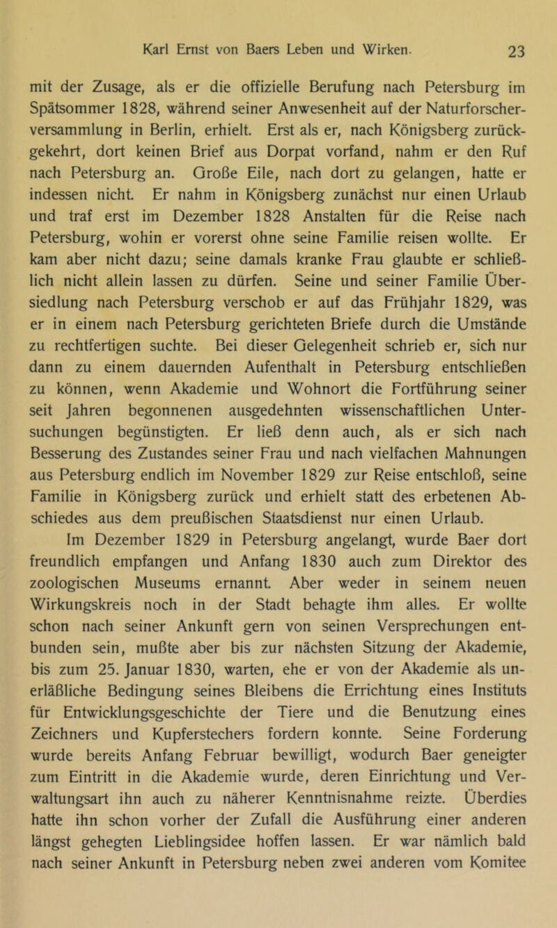 mit der Zusage, als er die offizielle Berufung nach Petersburg im Spätsommer 1828, während seiner Anwesenheit auf der Naturforscher- versammlung in Berlin, erhielt. Erst als er, nach Königsberg zurück- gekehrt, dort keinen Brief aus Dorpat vorfand, nahm er den Ruf nach Petersburg an. Große Eile, nach dort zu gelangen, hatte er indessen nicht. Er nahm in Königsberg zunächst nur einen Urlaub und traf erst im Dezember 1828 Anstalten für die Reise nach Petersburg, wohin er vorerst ohne seine Familie reisen wollte. Er kam aber nicht dazu; seine damals kranke Frau glaubte er schließ- lich nicht allein lassen zu dürfen. Seine und seiner Familie Über- siedlung nach Petersburg verschob er auf das Frühjahr 1829, was er in einem nach Petersburg gerichteten Briefe durch die Umstände zu rechtfertigen suchte. Bei dieser Gelegenheit schrieb er, sich nur dann zu einem dauernden Aufenthalt in Petersburg entschließen zu können, wenn Akademie und Wohnort die Fortführung seiner seit Jahren begonnenen ausgedehnten wissenschaftlichen Unter- suchungen begünstigten. Er ließ denn auch, als er sich nach Besserung des Zustandes seiner Frau und nach vielfachen Mahnungen aus Petersburg endlich im November 1829 zur Reise entschloß, seine Familie in Königsberg zurück und erhielt statt des erbetenen Ab- schiedes aus dem preußischen Staatsdienst nur einen Urlaub. Im Dezember 1829 in Petersburg angelangt, wurde Baer dort freundlich empfangen und Anfang 1830 auch zum Direktor des zoologischen Museums ernannt. Aber weder in seinem neuen Wirkungskreis noch in der Stadt behagte ihm alles. Er wollte schon nach seiner Ankunft gern von seinen Versprechungen ent- bunden sein, mußte aber bis zur nächsten Sitzung der Akademie, bis zum 25. Januar 1830, warten, ehe er von der Akademie als un- erläßliche Bedingung seines Bleibens die Errichtung eines Instituts für Entwicklungsgeschichte der Tiere und die Benutzung eines Zeichners und Kupferstechers fordern konnte. Seine Forderung wurde bereits Anfang Februar bewilligt, wodurch Baer geneigter zum Eintritt in die Akademie wurde, deren Einrichtung und Ver- waltungsart ihn auch zu näherer Kenntnisnahme reizte. Überdies hatte ihn schon vorher der Zufall die Ausführung einer anderen längst gehegten Lieblingsidee hoffen lassen. Er war nämlich bald nach seiner Ankunft in Petersburg neben zwei anderen vom Komitee