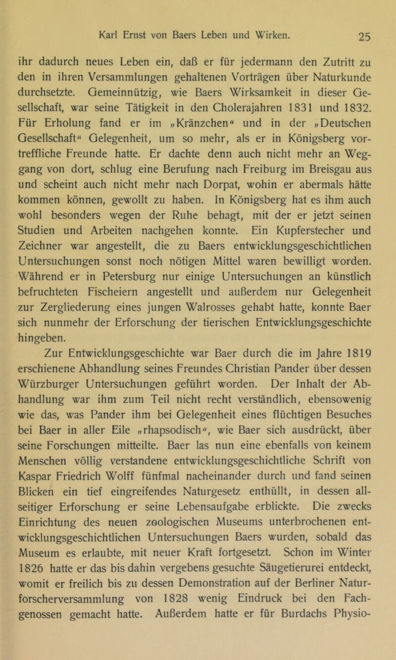 ihr dadurch neues Leben ein, daß er für jedermann den Zutritt zu den in ihren Versammlungen gehaltenen Vorträgen über Naturkunde durchsetzte. Gemeinnützig, wie Baers Wirksamkeit in dieser Ge- sellschaft, war seine Tätigkeit in den Cholerajahren 1831 und 1832. Für Erholung fand er im „Kränzchen und in der «Deutschen Gesellschaft Gelegenheit, um so mehr, als er in Königsberg vor- treffliche Freunde hatte. Er dachte denn auch nicht mehr an Weg- gang von dort, schlug eine Berufung nach Freiburg im Breisgau aus und scheint auch nicht mehr nach Dorpat, wohin er abermals hätte kommen können, gewollt zu haben, ln Königsberg hat es ihm auch wohl besonders wegen der Ruhe behagt, mit der er jetzt seinen Studien und Arbeiten nachgehen konnte. Ein Kupferstecher und Zeichner war angestellt, die zu Baers entwicklungsgeschichtlichen Untersuchungen sonst noch nötigen Mittel waren bewilligt worden. Während er in Petersburg nur einige Untersuchungen an künstlich befruchteten Fischeiern angestellt und außerdem nur Gelegenheit zur Zergliederung eines jungen Walrosses gehabt hatte, konnte Baer sich nunmehr der Erforschung der tierischen Entwicklungsgeschichte hingeben. Zur Entwicklungsgeschichte war Baer durch die im Jahre 1819 erschienene Abhandlung seines Freundes Christian Pander über dessen Würzburger Untersuchungen geführt worden. Der Inhalt der Ab- handlung war ihm zum Teil nicht recht verständlich, ebensowenig wie das, was Pander ihm bei Gelegenheit eines flüchtigen Besuches bei Baer in aller Eile «rhapsodisch, wie Baer sich ausdrückt, über seine Forschungen mitteilte. Baer las nun eine ebenfalls von keinem Menschen völlig verstandene entwicklungsgeschichtliche Schrift von Kaspar Friedrich Wolff fünfmal nacheinander durch und fand seinen Blicken ein tief eingreifendes Naturgesetz enthüllt, in dessen all- seitiger Erforschung er seine Lebensaufgabe erblickte. Die zwecks Einrichtung des neuen zoologischen Museums unterbrochenen ent- wicklungsgeschichtlichen Untersuchungen Baers wurden, sobald das Museum es erlaubte, mit neuer Kraft fortgesetzt. Schon im Winter 1826 hatte er das bis dahin vergebens gesuchte Säugetierurei entdeckt, womit er freilich bis zu dessen Demonstration auf der Berliner Natur- forscherversammlung von 1828 wenig Eindruck bei den Fach- genossen gemacht hatte. Außerdem hatte er für Burdachs Physio-