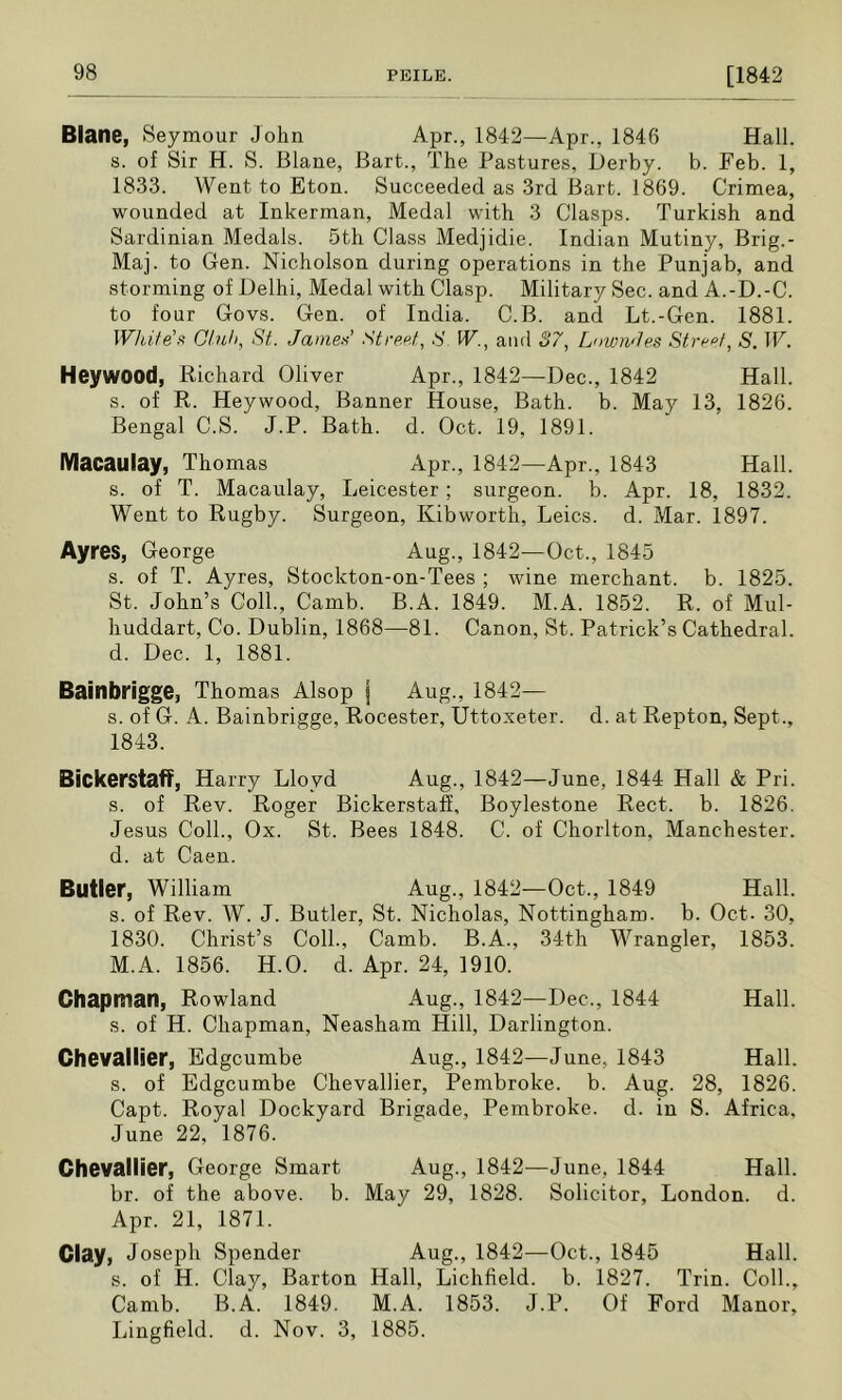 Blane, Seymour John Apr., 1842—Apr., 1846 Hall, s. of Sir H. S. Blane, Bart., The Pastures, Derby, b. Feb. 1, 1833. Went to Eton. Succeeded as 3rd Bart. 1869. Crimea, wounded at Inkerman, Medal with 3 Clasps. Turkish and Sardinian Medals. 5th Class Medjidie. Indian Mutiny, Brig.- Maj. to Gen. Nicholson during operations in the Punjab, and storming of Delhi, Medal with Clasp. Military Sec. and A.-D.-C. to four Govs. Gen. of India. C.B. and Lt.-Gen. 1881. White'll Ghih, St. James’ Street, S. W., and S7, LownJes Street, S. W. Heywood, Richard Oliver Apr., 1842—Dec., 1842 Hall, s. of R. Heywood, Banner House, Bath. b. May 13, 1826. Bengal C.S. J.P. Bath. d. Oct. 19, 1891. Macaulay, Thomas Apr., 1842—Apr., 1843 Hall, s. of T. Macaulay, Leicester ; surgeon, b. Apr. 18, 1832. Went to Rugby. Surgeon, Kibworth, Leics. d. Mar. 1897. Ayres, George Aug., 1842—Oct., 1845 s. of T. Ayres, Stockton-on-Tees ; wine merchant, b. 1825. St. John’s Coll., Camb. B.A. 1849. M.A. 1852. R. of Mul- huddart, Co. Dublin, 1868—81. Canon, St. Patrick’s Cathedral, d. Dec. 1, 1881. Bainbrigge, Thomas Alsop I Aug., 1842— s. of G. A. Bainbrigge, Rocester, Uttoxeter. d. at Repton, Sept., 1843. Bickerstaff, Harry Lloyd Aug., 1842—June, 1844 Hall & Pri. s. of Rev. Roger Bickerstaff, Boylestone Rect. b. 1826. Jesus Coll., Ox. St. Bees 1848. C. of Chorlton, Manchester, d. at Caen. Butler, William Aug., 1842—Oct., 1849 Hall, s. of Rev. W. J. Butler, St. Nicholas, Nottingham, b. Oct. 30, 1830. Christ’s Coll., Camb. B.A., 34th Wrangler, 1853. M.A. 1856. H.O. d. Apr. 24, 1910. Chapman, Rowland Aug., 1842—Dec., 1844 Hall, s. of H. Chapman, Neasham Hill, Darlington. Chevallier, Edgcumbe Aug., 1842—June, 1843 Hall, s. of Edgcumbe Chevallier, Pembroke, b. Aug. 28, 1826. Capt. Royal Dockyard Brigade, Pembroke, d. in S. Africa, June 22, 1876. Chevallier, George Smart Aug., 1842—June, 1844 Hall, br. of the above, b. May 29, 1828. Solicitor, London, d. Apr. 21, 1871. Clay, Joseph Spender Aug., 1842—Oct., 1845 Hall, s. of H. Clay, Barton Hall, Lichfield, b. 1827. Trin. Coll., Camb. B.A. 1849. M.A. 1853. J.P. Of Ford Manor, Lingfield. d. Nov. 3, 1885.