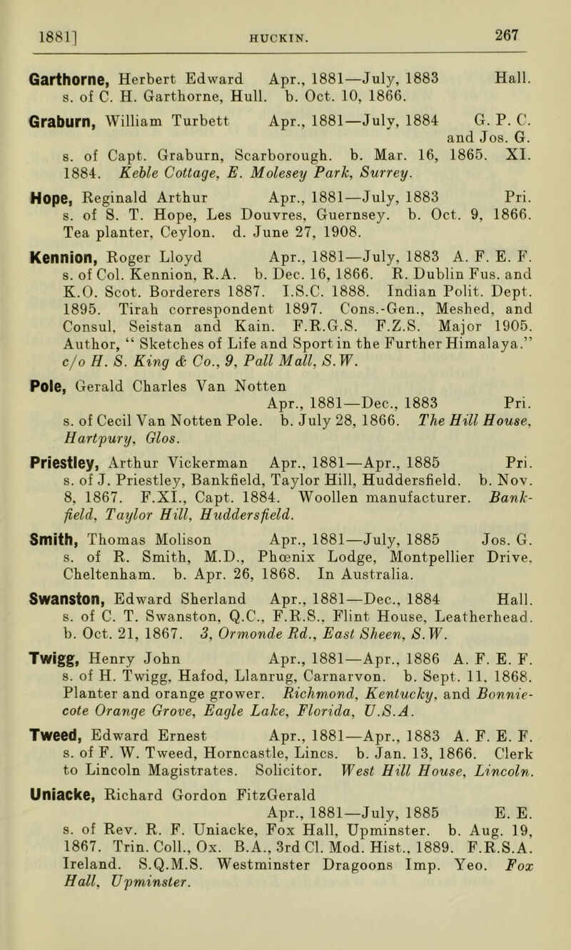 Garthorne, Herbert Edward Apr., 1881—July, 1883 Hall, s. of C. H. Garthorne, Hull. b. Oct. 10, 1866. Graburn, William Turbett Apr., 1881—July, 1884 G. P. C. and Jos. G. s. of Capt. Graburn, Scarborough, b. Mar. 16, 1865. XI. 1884. Kehle Cottage, E. Molesey Park, Surrey. Hope, Reginald Arthur Apr., 1881—July, 1883 Pri. s. of S. T. Hope, Les Douvres, Guernsey, b. Oct. 9, 1866. Tea planter, Ceylon, d. June 27, 1908. Kennion, Roger Lloyd Apr., 1881—July, 1883 A. F. E. F. s. of Col. Kennion, R.A. b. Dec. 16, 1866. R. Dublin Fus. and K.O. Scot. Borderers 1887. I.S.C. 1888. Indian Polit. Dept. 1895. Tirah correspondent 1897. Cons.-Gen., Meshed, and Consul, Seistan and Kain. F.R.G.S. F.Z.S. Major 1905. Author, “ Sketches of Life and Sport in the Further Himalaya.” c/o H. S. King d Co., 9, Pall Mall, 5. IF. Pole, Gerald Charles Van Notten Apr., 1881—Dec., 1883 Pri. s. of Cecil Van Notten Pole. b. July 28, 1866. The Hill House, Hartfury, Glos. Priestley, Arthur Vickerman Apr., 1881—Apr., 1885 Pri. s. of J. Priestley, Bankfield, Taylor Hill, Huddersfield, b. Nov. 8, 1867. F.Xi., Capt. 1884. Woollen manufacturer. Bank- field, Taylor Hill, Huddersfield. Smith, Thomas Molison Apr., 1881—July, 1885 Jos. G. s. of R. Smith, M.D., Phoenix Lodge, Montpellier Drive. Cheltenham, b. Apr. 26, 1868. In Australia. Swanston, Edward Sherland Apr., 1881—Dec., 1884 Hall. s. of C. T. Swanston, Q.C., F.R.S., Flint House, Leatherhead. b. Oct. 21, 1867. 3, Ormonde Rd., East Sheen, N.IF. Twigg, Henry John Apr., 1881—Apr., 1886 A. F. E. F. s. of H. Twigg, Hafod, Llanrug, Carnarvon, b. Sept. 11, 1868. Planter and orange grower. Richmond, Kentucky, and Bonnie- cote Orange Grove, Eagle Lake, Florida, U.S.A. Tweed, Edward Ernest Apr., 1881—Apr., 1883 A. F. E. F. s. of F. W. Tweed, Horncastle, Lines, b. Jan. 13, 1866. Clerk to Lincoln Magistrates. Solicitor. West Hill House, Lincoln. Uniacke, Richard Gordon FitzGerald Apr., 1881—July, 1885 E. E. s. of Rev. R. F. Uniacke, Fox Hall, Upminster. b. Aug. 19, 1867. Trin. Coll., Ox. B.A., 3rd Cl. Mod. Hist., 1889. F.R.S.A. Ireland. S.Q.M.S. Westminster Dragoons Imp. Yeo. Fox Hall, Upminster.