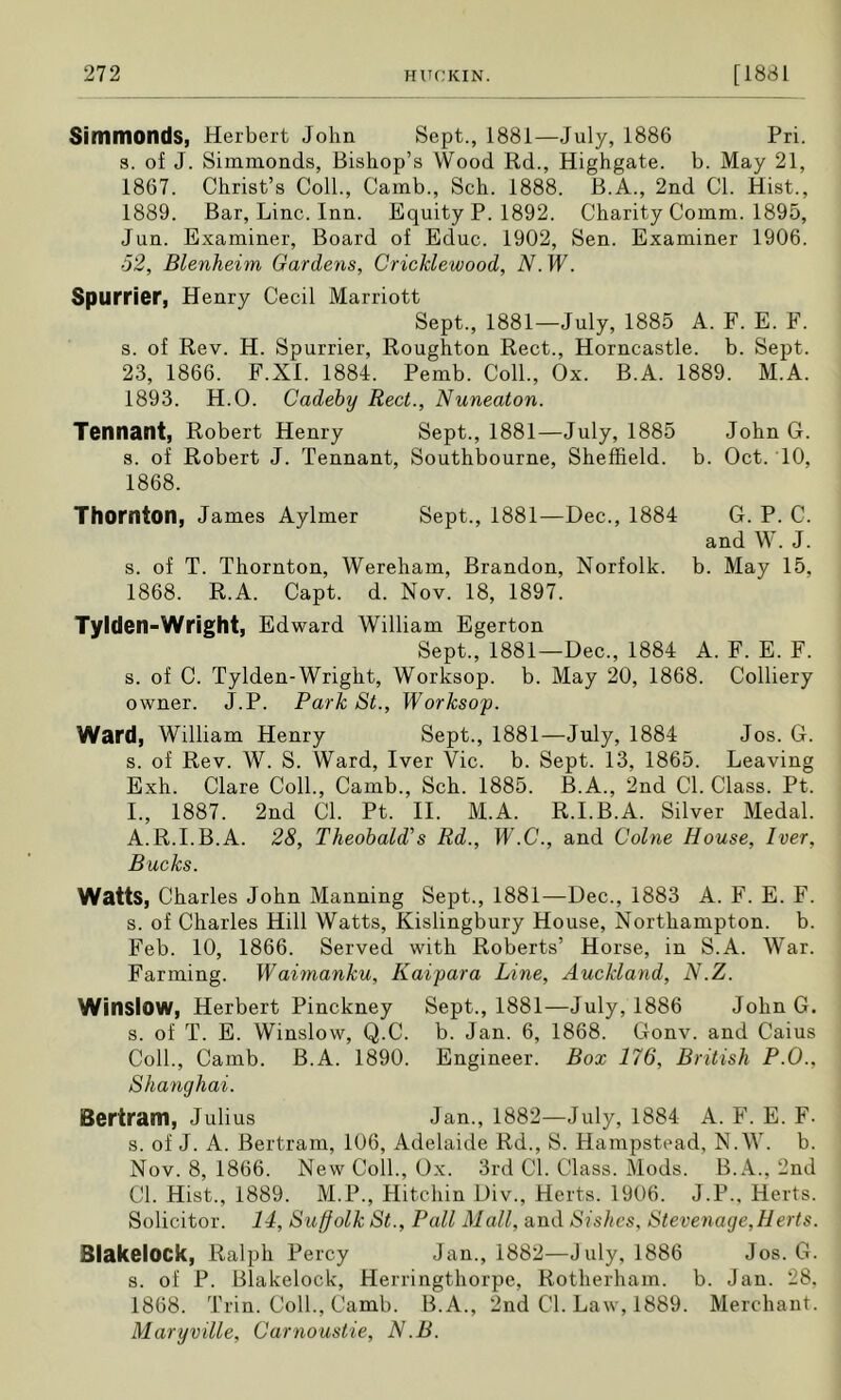 Simmonds, Herbert John Sept., 1881—July, 1886 Pri. s. of J. Simmonds, Bishop’s Wood Rd., Highgate. b. May 21, 1867. Christ’s Coll., Camb., Sch. 1888. B.A., 2nd Cl. Hist., 1889. Bar, Line. Inn. Equity P. 1892. Charity Comm. 1895, Jun. Examiner, Board of Educ. 1902, Sen. Examiner 1906. ■52, Blenheim Gardens, Cricklewood, N. W. Spurrier, Henry Cecil Marriott Sept., 1881—July, 1885 A. F. E. F. s. of Rev. H. Spurrier, Roughton Rect., Horncastle. b. Sept. 23, 1866. F.XI. 1884. Pemb. Coll., Ox. B.A. 1889. M.A. 1893. H.O. Cadeby Reel., Nuneaton. Tennant, Robert Henry Sept., 1881—July, 1885 John G. s. of Robert J. Tennant, Southbourne, Sheffield, b. Oct. 10, 1868. Thornton, James Aylmer Sept., 1881—Dec., 1884 G. P. C. and W. J. s. of T. Thornton, Wereham, Brandon, Norfolk, b. May 15, 1868. R.A. Capt. d. Nov. 18, 1897. Tyiden-Wright, Edward William Egerton Sept., 1881—Dec., 1884 A. F. E. F. s. of C. Tyiden-Wright, Worksop, b. May 20, 1868. Colliery owner. J.P. Park St., Worksop. Ward, William Henry Sept., 1881—July, 1884 Jos. G. s. of Rev. W. S. Ward, Iver Vic. b. Sept. 13, 1865. Leaving Exh. Clare Coll., Camb., Sch. 1885. B.A., 2nd Cl. Class. Pt. I., 1887. 2nd Cl. Pt. II. M.A. R.I.B.A. Silver Medal. A.R.I.B.A. 28, Theobald's Rd., W.C., and Colne House, Iver, Bucks. Watts, Charles John Manning Sept., 1881—Dec., 1883 A. F. E. F. s. of Charles Hill Watts, Kislingbury House, Northampton, b. Feb. 10, 1866. Served with Roberts’ Horse, in S.A. War. Farming. Waimanku, Kaipara Line, Auckland, N.Z. Winslow, Herbert Pinckney Sept., 1881—July, 1886 JohnG. s. of T. E. Winslow, Q.C. b. Jan. 6, 1868. Gonv. and Caius Coll., Camb. B.A. 1890. Engineer. Box 176, British P.O., Shanghai. Bertram, Julius Jan., 1882—July, 1884 A. F. E. F. s. of J. A. Bertram, 106, Adelaide Rd., S. Hampstead, N.W. b. Nov. 8, 1866. New Coll., Ox. 3rd Cl. Class. Mods. B.A., 2nd Cl. Hist., 1889. M.P., Hitchin Div., Herts. 1906. J.P., Herts. Solicitor. 14, Suffolk St., Pall Mall, and Sishes, Stevenage,Herts. BlakelOCk, Ralph Percy Jan., 1882—July, 1886 Jos. G. s. of P. Blakelock, Herringthorpe, Rotherham, b. Jan. 28. 1868. Trin. Coll., Camb. B.A., 2nd Cl. Law, 1889. Merchant. Maryville, Carnoustie, N.B.