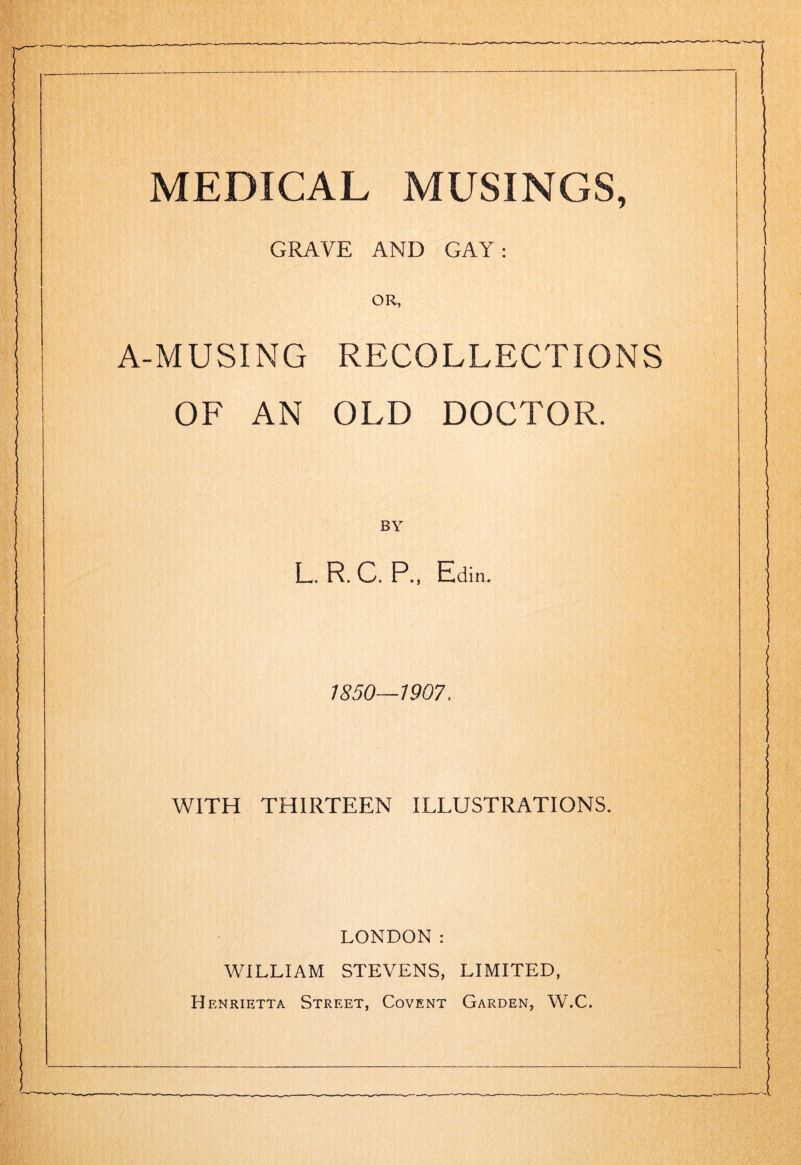 GRAVE AND GAY: OR, A-MUSING RECOLLECTIONS OF AN OLD DOCTOR. BY L. R. C. P., Edin. 1850—1907, WITH THIRTEEN ILLUSTRATIONS. LONDON: WILLIAM STEVENS, LIMITED, Henrietta Street, Covent Garden, W.C.