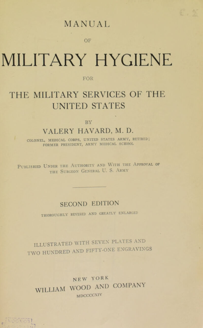 MANUAL OF MILITARY HYGIENE FOR THE MILITARY SERVICES OF THE UNITED STATES BY VALERY HAVARD, M. D. COLONEL, MEDICAL CORPS, UNITED STATES ARMY, RETIRED; FORMER PRESIDENT, ARMY MEDICAL SCHOOL Published Under the Authority and With the Approval of THE Surgeon General U. S. Army SECOND EDITION THOROUGHLY REVISED AND GREATLY ENLARGED ILLUSTRATED WITH SEVEN' PLATES AND TWO HUNDRED AND FIFTY-ONE ENGRAVINGS WILLIAM new YORK WOOD AND COMPANY MDCCCCXIV