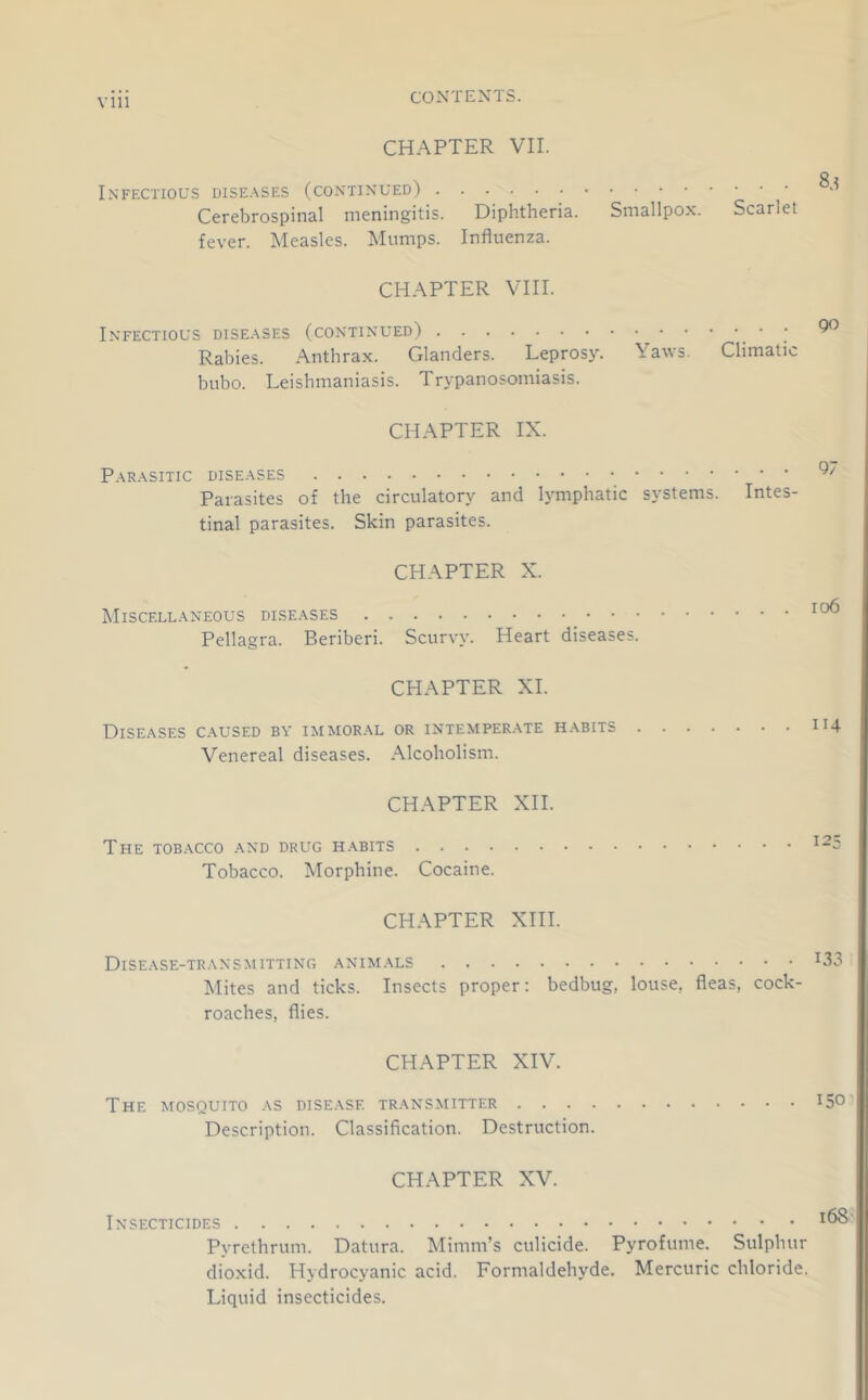 CHAPTER VII. Infectious dise.\ses (continued) Cerebrospinal meningitis. Diphtheria. Smallpox. Scarlet fever. Measles. Mumps. Influenza. CHAPTER VIII. Infectious diseases (continued) _ • ; Rabies. Anthrax. Glanders. Leprosy. Yaws. Climatic bubo. Leishmaniasis. Trypanosomiasis. CHAPTER IX. Parasitic diseases Parasites of the circulatory and lymphatic systems. Intes- tinal parasites. Skin parasites. CHAPTER X. Miscellaneous diseases Pellagra. Beriberi. Scurvy. Heart diseases. CHAPTER XL Diseases caused bv immoral or intemper.ate habits . Venereal diseases. Alcoholism. io6 114 CHAPTER XH. The tobacco and drug habits Tobacco. Morphine. Cocaine. CHAPTER XIH. Dise.\se-transmitting animals Mites and ticks. Insects proper: bedbug, louse, fleas, cock- roaches, flies. CHAPTER XIV. The mosquito as disease transmitter 150 Description. Classification. Destruction. CHAPTER XV. Insecticides Pyrethrum. Datura. Mimm’s culicide. Pyrofume. Sulphur dioxid. Hydrocyanic acid. Formaldehyde. Mercuric chloride. Liquid insecticides.