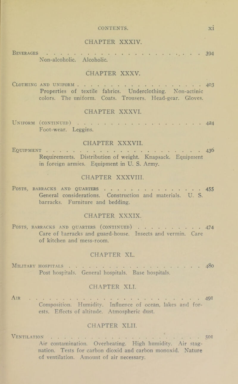 CHAPTER XXXIV. Beverages . . . 394 Non-alcoholic. Alcoholic. CHAPTER XXXV. Clothing and uniform 403 Properties of textile fabrics. Underclothing. Non-actinic colors. The uniform. Coats. Trousers. Head-gear. Gloves. CHAPTER XXXVI. Uniform (continued) 424 Foot-wear. Leggins. CHAPTER XXXVH. Equipment 436 Requirements. Distribution of weight. Knapsack. Equipment in foreign armies. Equipment in U. S. Army. CHAPTER XXXVIH. Posts, barr.\cks and quarters 455 General considerations. Construction and materials. U. S. barracks. Furniture and bedding. CHAPTER XXXIX. Posts, barracks and quarters (continued) 474 Care of barracks and guard-house. Insects and vermin. Care of kitchen and mess-room. CHAPTER XL. Military hospitals 480 Post hospitals. General hospitals. Base hospitals. CHAPTER XLT. .\lR 491 Composilion. Humidity. Influence of ocean, lakes and for- ests. Effects of altitude. .Atmospheric dust. CHAPTER XLII. Ventilation * 501 Air contamination. Overheating. High humidity. Air stag- nation. Tests for carbon dioxid and carbon monoxid. Nature of ventilation. Amount of air necessary.