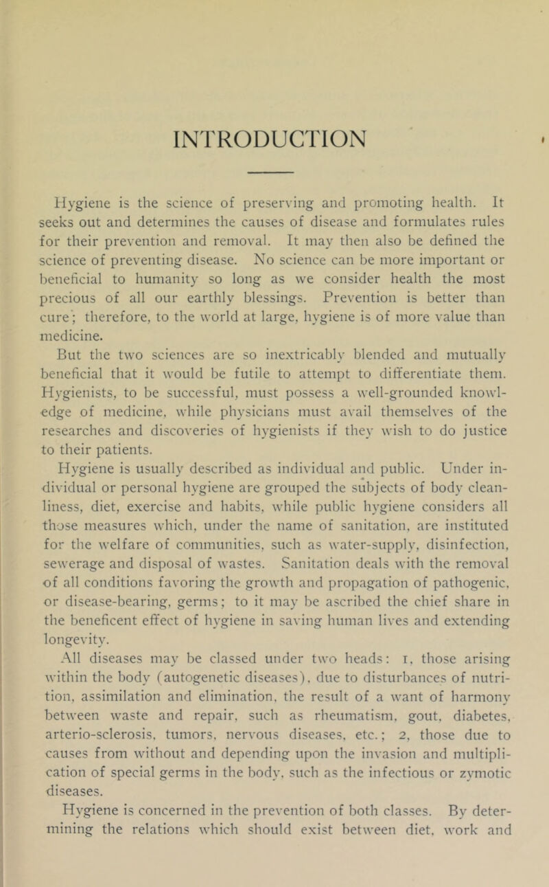 INTRODUCTION tlygiene is the science of preserving and promoting health. It seeks out and determines the causes of disease and formulates rules for their prevention and removal. It may then also be defined the science of preventing disease. No science can be more important or beneficial to humanity so long as vve consider health the most precious of all our earthly blessings. Prevention is better than cure ; therefore, to the world at large, hygiene is of more value than medicine. But the two sciences are so ine.xtricably blended and mutually beneficial that it would be futile to attempt to differentiate them. Hygienists, to be successful, must possess a well-grounded knowl- edge of medicine, while physicians must avail themselves of the researches and discoveries of hygienists if they wish to do justice to their patients. Hygiene is usually described as individual and public. Under in- dividual or personal hygiene are grouped the subjects of body clean- liness, diet, exercise and habits, while public hygiene considers all those measures which, under the name of sanitation, are instituted for the welfare of communities, such as water-supply, disinfection, sewerage and disposal of wastes. Sanitation deals with the removal of all conditions favoring the growth and propagation of pathogenic, or disease-bearing, germs; to it may be ascribed the chief share in the beneficent effect of hygiene in saving human lives and extending longevity. All diseases may be classed under two heads: i. those arising within the body (autogenetic diseases), due to disturbances of nutri- tion. assimilation and elimination, the result of a want of harmony between waste and repair, such as rheumatism, gout, diabetes, arterio-sclerosis. tumors, nervous diseases, etc.; 2, those due to causes from without and depending upon the invasion and multipli- cation of special germs in the body, such as the infections or zymotic diseases. Hygiene is concerned in the prevention of both classes. By deter- mining the relations which should exist between diet, work and