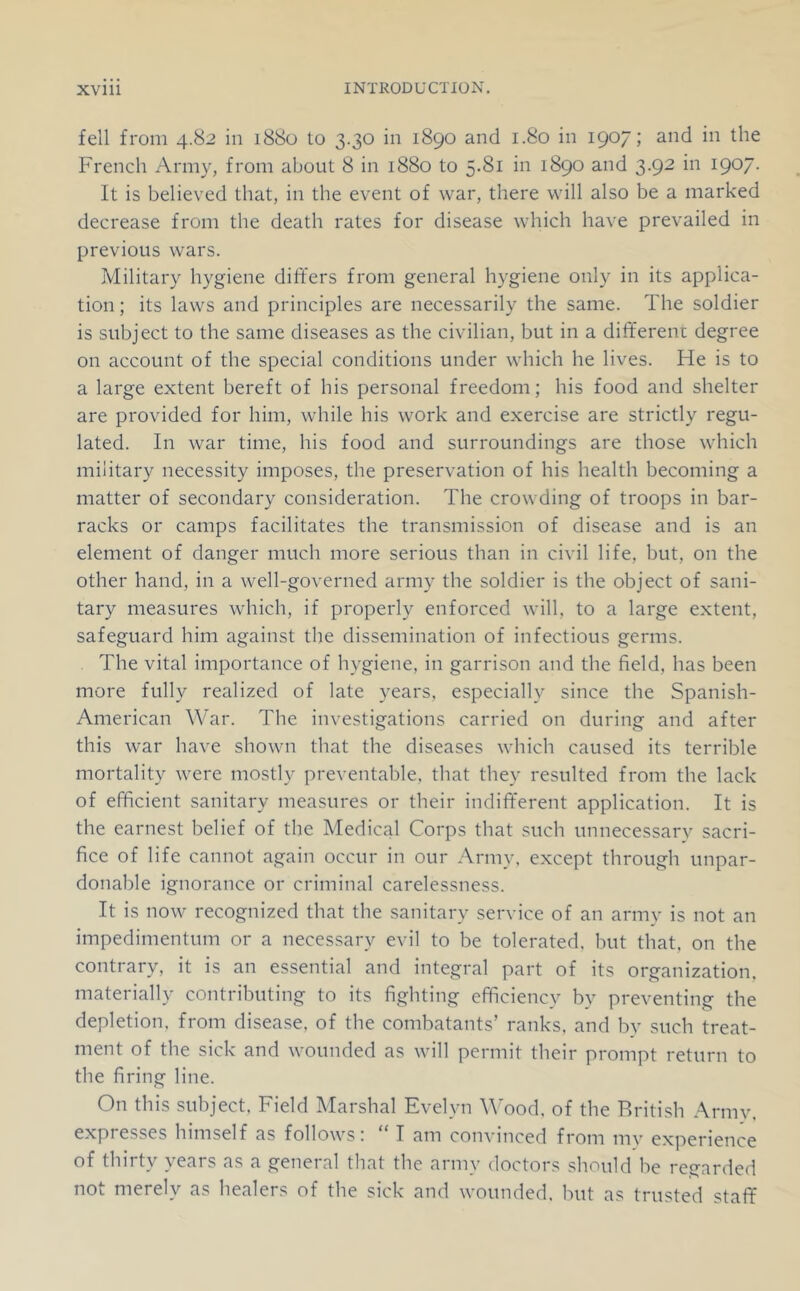 fell from 4.82 in 1880 to 3.30 in 1890 and 1.80 in 1907; and in the French Army, from about 8 in 1880 to 5.81 in 1890 and 3.92 in 1907. It is believed that, in the event of war, there will also be a marked decrease from the death rates for disease which have prevailed in previous wars. Military hygiene differs from general hygiene only in its applica- tion ; its laws and principles are necessarily the same. The soldier is subject to the same diseases as the civilian, but in a dififerenc degree on account of the special conditions under which he lives. He is to a large extent bereft of his personal freedom; his food and shelter are provided for him, while his work and exercise are strictly regu- lated. In war time, his food and surroundings are those which military necessity imposes, the preservation of his health becoming a matter of secondary consideration. The crowding of troops in bar- racks or camps facilitates the transmission of disease and is an element of danger much more serious than in civil life, but, on the other hand, in a well-governed army the soldier is the object of sani- tary measures which, if properly enforced will, to a large extent, safeguard him against the dissemination of infectious germs. The vital importance of hygiene, in garrison and the field, has been more fully realized of late years, especially since the Spanish- American War. The investigations carried on during and after this war have shown that the diseases which caused its terrible mortality were mostly preventable, that they resulted from the lack of efficient sanitary measures or their indiff'erent application. It is the earnest belief of the Medical Corps that such unnecessary sacri- fice of life cannot again occur in our Army, except through unpar- donable ignorance or criminal carelessness. It is now recognized that the sanitary service of an army is not an impedimentum or a necessary evil to be tolerated, but that, on the contrary, it is an essential and integral part of its organization, materially contributing to its fighting efficiency by preventing the depletion, from disease, of the combatants’ ranks, and by such treat- ment of the sick and wounded as will permit their prompt return to the firing line. On this subject. Field Marshal Evelyn M'ood. of the British Army, expresses himself as follows: “ T am convinced from my experience of thirty years as a general that the army doctors should he regarded not merely as healers of the sick and wounded, hut as trusted staflf