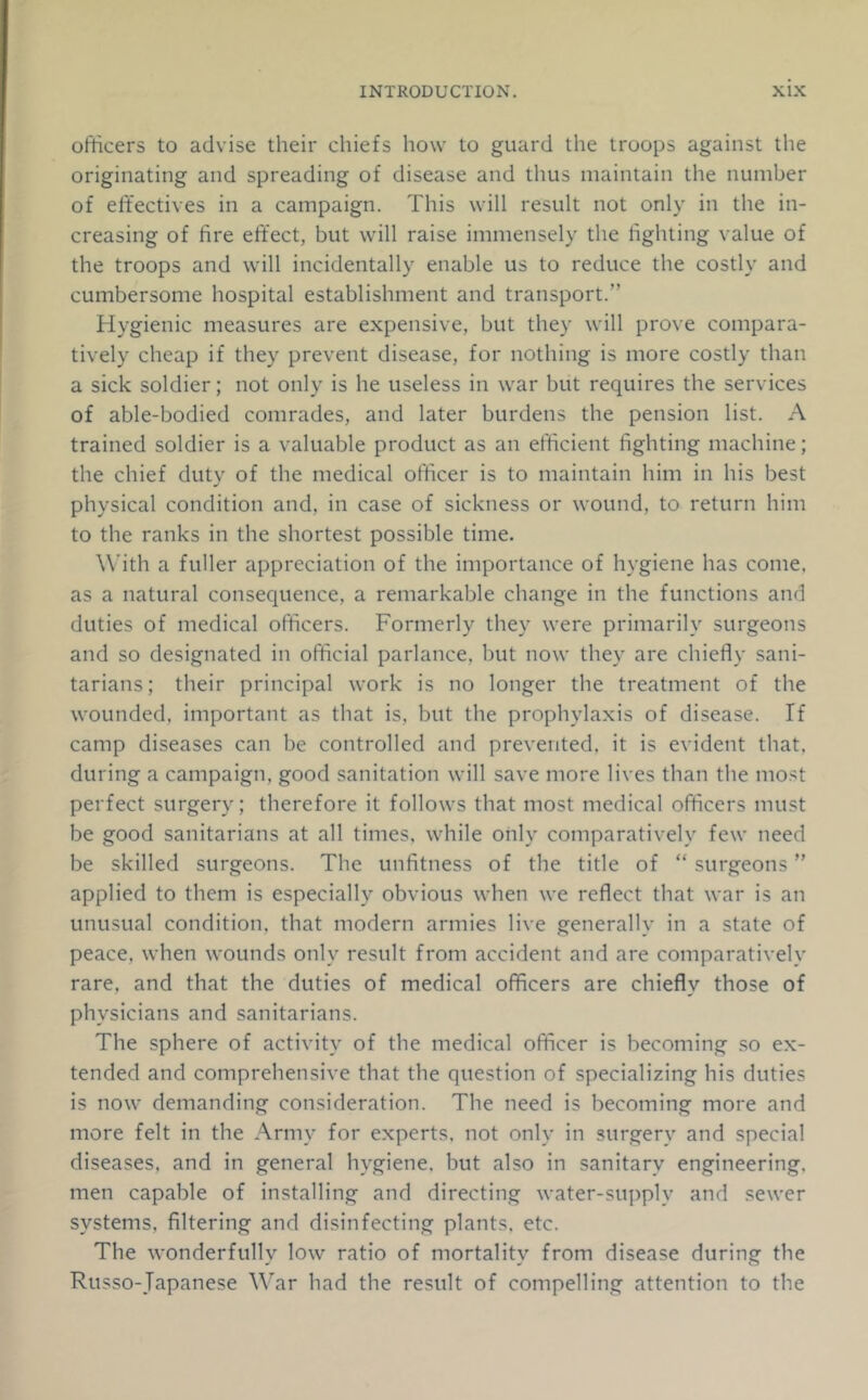 officers to advise their chiefs how to guard the troops against the originating and spreading of disease and thus maintain the number of effectives in a campaign. This will result not only in the in- creasing of fire elfect, but will raise immensely the fighting value of the troops and will incidentally enable us to reduce the costly and cumbersome hospital establishment and transport.” Hygienic measures are expensive, but they will prove compara- tively cheap if they prevent disease, for nothing is more costly than a sick soldier; not only is he useless in war but requires the services of able-bodied comrades, and later burdens the pension list. A trained soldier is a valuable product as an efficient fighting machine; the chief duty of the medical officer is to maintain him in his best physical condition and, in case of sickness or wound, to return him to the ranks in the shortest possible time. With a fuller appreciation of the importance of hygiene has come, as a natural consequence, a remarkable change in the functions and duties of medical officers. Formerly they were primarily surgeons and so designated in official parlance, but now they are chiefly sani- tarians; their principal work is no longer the treatment of the wounded, important as that is, but the prophylaxis of disease. If camp diseases can be controlled and prevented, it is evident that, during a campaign, good sanitation will save more lives than the most perfect surgery; therefore it follows that most medical officers must be good sanitarians at all times, while only comparatively few need be skilled surgeons. The unfitness of the title of “ surgeons ” applied to them is especially obvious when we reflect that war is an unusual condition, that modern armies live generally in a state of peace, when wounds only result from accident and are comparatively rare, and that the duties of medical officers are chiefly those of physicians and sanitarians. The sphere of activity of the medical officer is becoming so ex- tended and comprehensive that the question of specializing his duties is now demanding consideration. The need is becoming more and more felt in the Army for experts, not only in surgery and special diseases, and in general hygiene, but also in sanitary engineering, men capable of installing and directing water-supply and sewer systems, filtering and disinfecting plants, etc. The wonderfully low ratio of mortality from disease during the Russo-Japanese W'ar had the result of compelling attention to the