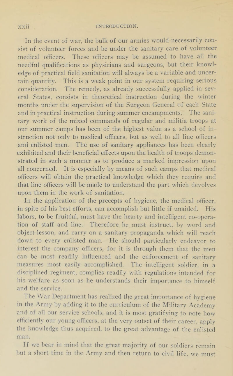 In the event of war, the bulk of our armies would necessarily con- sist of volunteer forces and be under the sanitary care of volunteer medical officers. These officers may be assumed to have all the needful qualifications as physicians and surgeons, but their knowl- edge of practical field sanitation will always be a variable and uncer- tain quantity. This is a weak point in our system requiring serious consideration. The remedy, as already successfully applied in sev- eral States, consists in theoretical instruction during the winter months under the supervision of the Surgeon General of each State and in practical instruction during summer encampments. The sani- tary work of the mixed commands of regular and militia troops at our summer camps has been of the highest value as a school of in- struction not only to medical officers, but as well to all line officers and enlisted men. The use of sanitary appliances has been clearly exhibited and their beneficial effects upon the health of troops demon- strated in such a manner as to produce a marked impression upon all concerned. It is especially by means of such camps that medical officers will obtain the practical knowledge which they require and that line officers will be made to understand the part which devolves upon them in the work of sanitation. In the application of the precepts of hygiene, the medical officer, in spite of his best eff'orts, can accomplish but little if unaided. His labors, to be fruitful, must have the hearty and intelligent co-opera- tion of staff and line. Therefore he must instruct, by word and object-lesson, and carry on a sanitary propaganda which will reach down to every enlisted man. He should particularly endeavor to interest the company officers, for it is through them that the men can be most readily influenced and the enforcement of sanitary measures most easily accomplished. The intelligent soldier, in a disciplined regiment, complies readily with regulations intended for his welfare as soon as he under.stands their importance to himself and the service. The ^^'ar Department has realized the great importance of hvgiene in the Army by adding it to the curriculum of the ATilitarv .Academy and of all our service schools, and it is most gratifving to note how efficiently our young officers, at the very outset of their career, apply the knowledge thus acquired, to the great advantage of the enlisted man. If we hear in mind that the great majority of our soldiers remain but a short time in the .Army and then return to civil life, we must