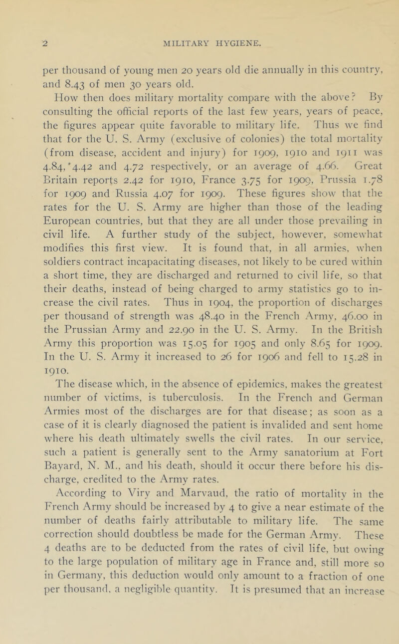 per thousand of young men 20 years old die annually in this country, and 8.43 of men 30 years old. How then does military mortality compare with the above? By consulting the official reports of the last few years, years of peace, the figures appear quite favorable to military life. Thus we find that for the U. S. Army (exclusive of colonies) the total mortality (from disease, accident and injury) for 1909, 1910 and 1911 was 4.84,'4.42 and 4.72 respectively, or an average of 4.66. Great Britain reports 2.42 for 1910, France 3.75 for 1909, Prussia 1.78 for 1909 and Russia 4.07 for 1909. These figures show that the rates for the U. S. Army are higher than those of the leading European countries, but that they are all under those prevailing in civil life. A further study of the subject, however, somewhat modifies this first view. It is found that, in all armies, when soldiers contract incapacitating diseases, not likely to be cured within a short time, they are discharged and returned to civil life, so that their deaths, instead of being charged to army statistics go to in- crease the civil rates. Thus in 1904, the proportion of discharges per thousand of strength was 48.40 in the French Army, 46.00 in the Prussian Army and 22.90 in the U. S. Army. In the British Army this proportion was 15.05 for 1905 and only 8.65 for 1909. In the U. S. Army it increased to 26 for 1906 and fell to 15.28 in 1910. The disease which, in the absence of epidemics, makes the greatest number of victims, is tuberculosis. In the French and German Armies most of the discharges are for that disease; as soon as a case of it is clearly diagnosed the patient is invalided and sent home where his death ultimately swells the civil rates. In our service, such a patient is generally sent to the Army sanatorium at Fort Bayard, N. M., and his death, should it occur there before his dis- charge, credited to the Army rates. According to Viry and Marvaud, the ratio of mortality in the French Army should be increased by 4 to give a near estimate of the number of deaths fairly attributable to military life. The same correction should doubtless be made for the German Army. These 4 deaths are to be deducted from the rates of civil life, but owing to the large population of military age in France and, still more so in Germany, this deduction would only amount to a fraction of one per thousand, a negligible quantity. It is ])resumed that an increase