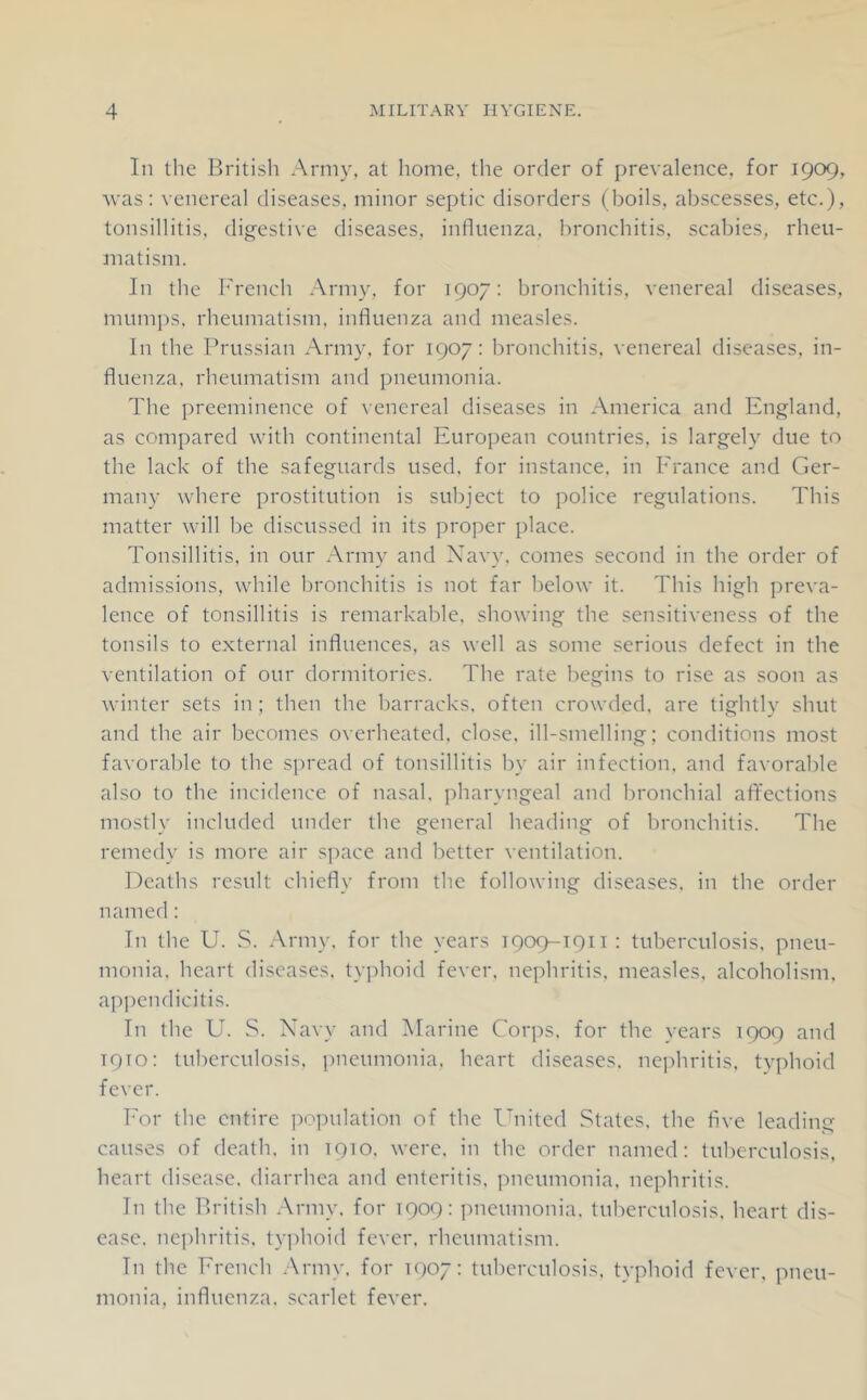 In the British Army, at home, the order of prevalence, for 1909, Avas: venereal diseases, minor septic disorders (boils, abscesses, etc.), tonsillitis, digestive diseases, influenza, bronchitis, scabies, rheu- matism. In the h’rench Army, for 1907: bronchitis, venereal diseases, mumps, rheumatism, influenza and measles. In the Prussian Army, for 1907: bronchitis, venereal diseases, in- fluenza, rheumatism and pneumonia. The preeminence of venereal diseases in America and England, as compared with continental European countries, is largely due to the lack of the safeguards used, for instance, in France and Ger- many where prostitution is subject to police regulations. This matter will be discussed in its proper place. Tonsillitis, in our Army and Xavy, comes second in the order of admissions, while bronchitis is not far below it. This high preva- lence of tonsillitis is remarkable, showing the sensitiveness of the tonsils to external influences, as well as some serious defect in the ventilation of our dormitories. The rate begins to rise as soon as winter sets in; then the barracks, often crowded, are tightly shut and the air becomes overheated, close, ill-smelling; conditions most favorable to the spread of tonsillitis by air infection, and favorable also to the incidence of nasal, pharyngeal and bronchial affections mostly included under the general heading of bronchitis. The remedy is more air sjiace and better ventilation. Deaths result chiefly from the following diseases, in the order named: In the U. S. Army, for the years 1909-1911 : tuberculosis, pneu- monia. heart diseases, tyjdioid fever, nephritis, measles, alcoholism, ap])endicitis. In the Ek vS. X'avy and Marine Corps, for the years 1909 and 1910: tuberculosis, pneumonia, heart diseases, nephritis, typhoid fever. For the entire population of the United Stales, the five leading causes of death, in 1910. were, in the order named: tuberculosis, heart disease, diarrhea and enteritis, pneumonia, nephritis. In the British Army, for 1909: pneumonia, tuberculosis, heart dis- ease. nejihritis. typhoid fever, rheumatism. In the French Army, for icpy: tuherculosis. typhoid fever, pneu- monia, influenza, scarlet fever.