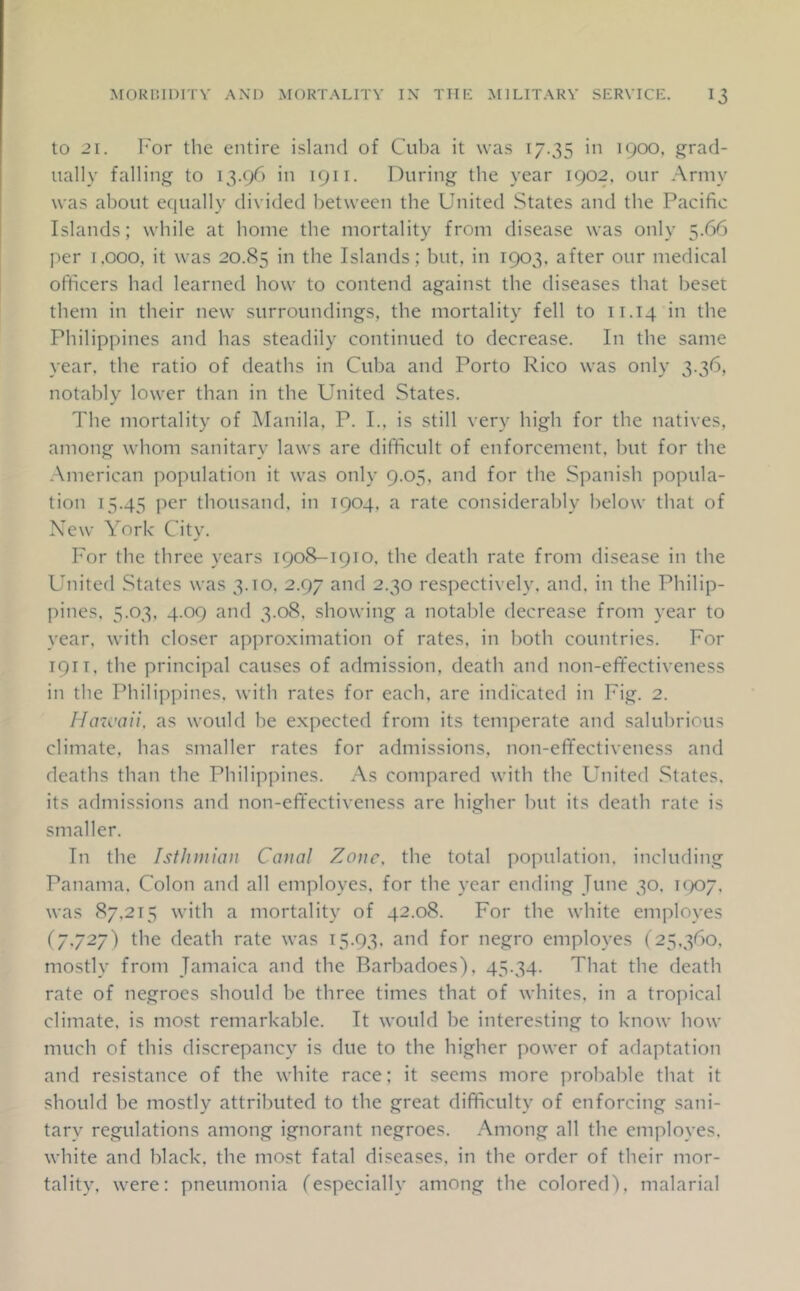 to 21. For the entire island of Cuba it was 17.35 in 1900, grad- ually falling to 13.96 in 1911. During the year 1902, our Army was about equally divided between the United States and the Pacific Islands; while at home the mortality from disease was only 5.66 per i.ooo, it was 20.85 in the Islands; but, in 1903. after our medical officers had learned how to contend against the diseases that beset them in their new surroundings, the mortality fell to 11.14 in the Philippines and has steadily continued to decrease. In the same year, the ratio of deaths in Cuba and Porto Rico was only 3.36, notably lower than in the United States. The mortality of Manila, P. I., is still very high for the natives, among whom sanitary laws are difficult of enforcement, but for the American population it was only 9.05, and for the Spanish popula- tion 15.45 per thousand, in 1904, a rate considerably below that of New York City. For the three years 1908-1910, the death rate from disease in the United States was 3.10. 2.97 and 2.30 respectively, and. in the Philip- pines, 5.03. 4.09 and 3.08, showing a notable decrease from year to year, with closer approximation of rates, in both countries. For 1911. the principal causes of admission, death and non-effectiveness in the Philippines, with rates for each, are indicated in Fig. 2. Hincaii, as would he expected from its temperate and salubrious climate, has smaller rates for admissions, non-effectiveness and deaths than the Philippines. As compared with the United States, its admissions and non-effectiveness are higher but its death rate is smaller. In the Isthmian Canal Zone, the total population, including Panama. Colon and all employes, for the year ending June 30. i(X)7. was 87.215 with a mortality of 42.08. For the white employes (7.727) the death rate was 15.93. and for negro employes (25.360, mostly from Jamaica and the Barbadoes), 45.34. That the death rate of negroes should be three times that of whites, in a tropical climate, is most remarkable. It would be interesting to know how much of this discrepancy is due to the higher power of adaptation and resistance of the white race; it seems more probable that it should be mostly attributed to the great difficulty of enforcing sani- tary regulations among ignorant negroes. Among all the employes, white and black, the most fatal diseases, in the order of their mor- tality. were: pneumonia (especially among the colored), malarial