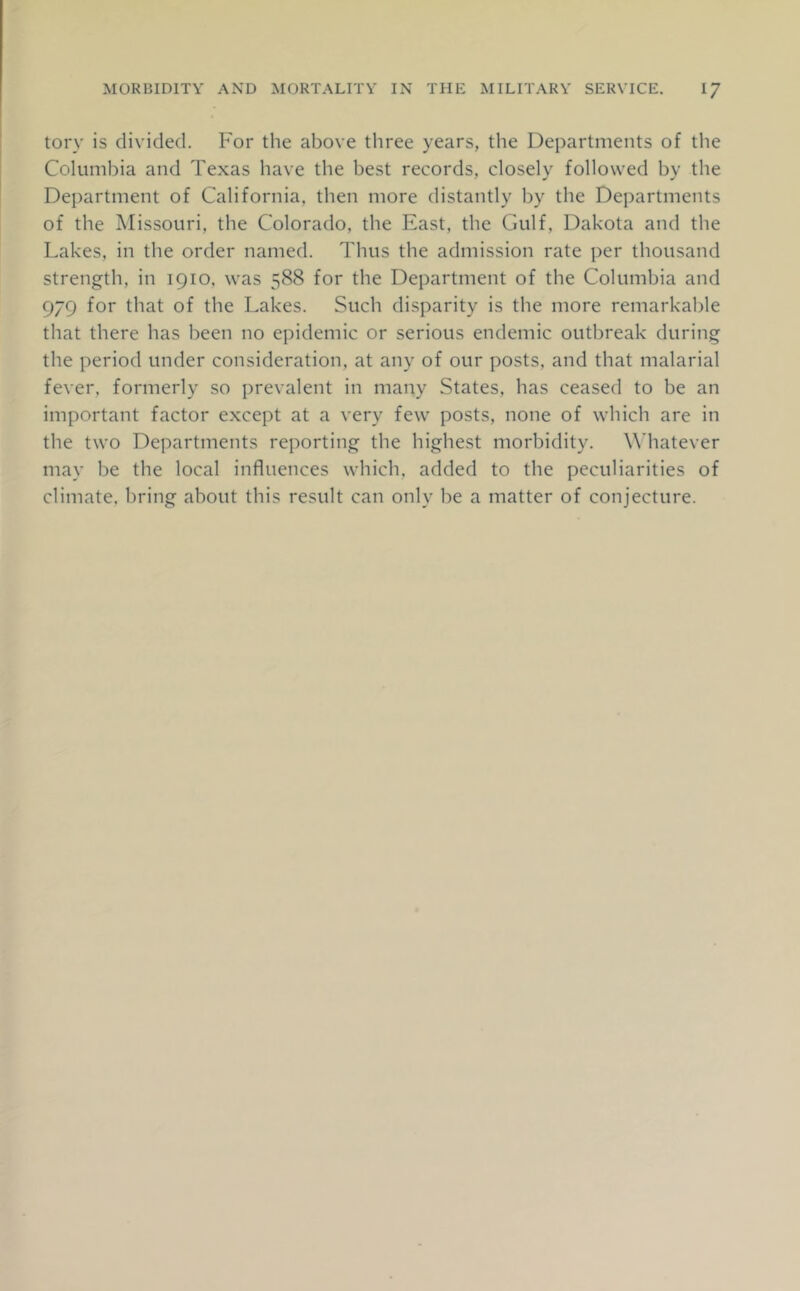 tory is divided. For the above three years, the Departments of the Columbia and Texas have the best records, closely followed by the Department of California, then more distantly by the Departments of the Missouri, the Colorado, the East, the Gulf, Dakota and the Lakes, in the order named. Thus the admission rate per thousand strength, in 1910. was 588 for the Department of the Columbia and 979 for that of the Lakes. Such disparity is the more remarkable that there has been no epidemic or serious endemic outbreak during the period under consideration, at any of our posts, and that malarial fever, formerly so prevalent in many States, has ceased to be an important factor except at a very few posts, none of which are in the two Departments reporting the highest morbidity. Whatever may be the local influences which, added to the peculiarities of climate, bring about this result can only be a matter of conjecture.