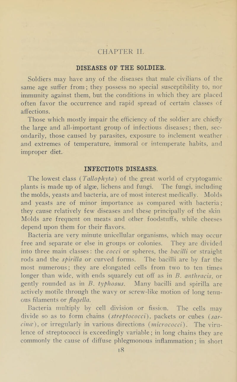 CHAPTER II. DISEASES OF THE SOLDIER. Soldiers may have any of the diseases that male civilians of the same age suffer from; they ])Ossess no special susceptibility to, nor immunity against them, but the conditions in which they are placed often favor the occurrence and rapid spread of certain classes of affections. Those which mostly impair the efficiency of the soldier are chiedy the large and all-important group of infectious diseases; then, sec- ondarily, those caused by parasites, exposure to inclement weather and extremes of temperature, immoral or intemperate habits, and improper diet. INFECTIOUS DISEASES. The lowest class {Tallophyta) of the great world of cryptogamic plants is made up of algae, lichens and fungi. The fungi, including the molds, yeasts and bacteria, are of most interest medically. Molds and yeasts are of minor importance as compared with bacteria; they cause relatively few diseases and these principally of the skin Molds are frequent on meats and other foodstuffs, while cheeses depend upon them for their flavors. Bacteria are very minute unicellular organisms, which may occur free and separate or else in groups or colonies. They are divided into three main classes: the cocci or spheres, the bacilli or straight rods and the spirilla or curved forms. The bacilli are by far the most numerous; they are elongated cells from two to ten times longer than wide, with ends squarely cut oft’ as in B. aiitliracis, or gently rounded as in B. typhosus. Many bacilli and spirilla are actively motile through the wavy or screw-like motion of long tenu- ous filaments or flagella. Bacteria multiply by cell division or fission. The cells may divide so as to form chains [streptococci). packets or cubes {sar- ciiicc), or irregularly in various directions (micrococci). The viru- lence of streptococci is exceedingly variable; in long chains they are commonly the cause of dift'use phlegmonous inflammation; in short i8