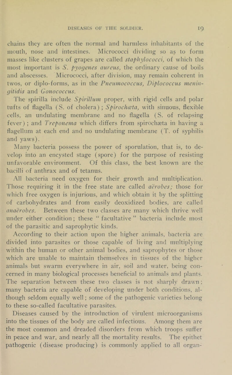 chains they are often the normal and harmless inhabitants of the mouth, nose and intestines. Micrococci dividing so as to form masses like clusters of grapes are called staphylococci, of which the most important is 6'. pyogenes aureus, the ordinary cause of boils and abscesses. Micrococci, after division, may remain coherent in twos, or diplo-forms, as in the Pneumococcus, Diplococcus )nenin- gitidis and Gonococcus. d'he spirilla include Spirillum proper, with rigid cells and polar tufts of flagella (S. of cholera); Spirochccta, with sinuous, flexible cells, an undulating membrane and no flagella (S. of relapsing fever) ; and Treponema which differs from spirochjeta in having a flagellum at each end and no undulating membrane (T. of syphilis and yaws). Many bacteria possess the power of sporulation, that is, to de- velop into an encysted stage (spore) for the purpose of resisting unfavorable environment. Of this class, the best known are the bacilli of anthrax and of tetanus. .All bacteria need oxygen for their growth and multiplication. 1'hose requiring it in the free state are called aerobes; those for which free oxygen is injurious, and which obtain it by the splitting of carbohydrates and from easily deoxidized bodies, are called anaerobes. Between these two classes are many which thrive well under either condition; these “ facultative ” bacteria include most of the parasitic and saprophytic kinds. According to their action upon the higher animals, bacteria are divided into parasites or those ca])able of living and multiplying within the human or other animal bodies, and saprophytes or those which are unable to maintain themselves in tissues of the higher animals but swarm everywhere in air, soil and water, being con- cerned in many biological processes beneficial to animals and plants. The sej^aration between these two classes is not shaq^ly drawn : many bacteria are capable of developing under both conditions, al- though seldom equally well; some of the pathogenic varieties belong to these so-called facultative parasites. Diseases caused by the introduction of virulent microorganisms into the tissues of the body are called infectious. .Among them are the most common and dreaded disorders from which troops suff'er in peace and war. and nearly all the mortality results. The epithet pathogenic (disease producing) is commonly applied to all organ-