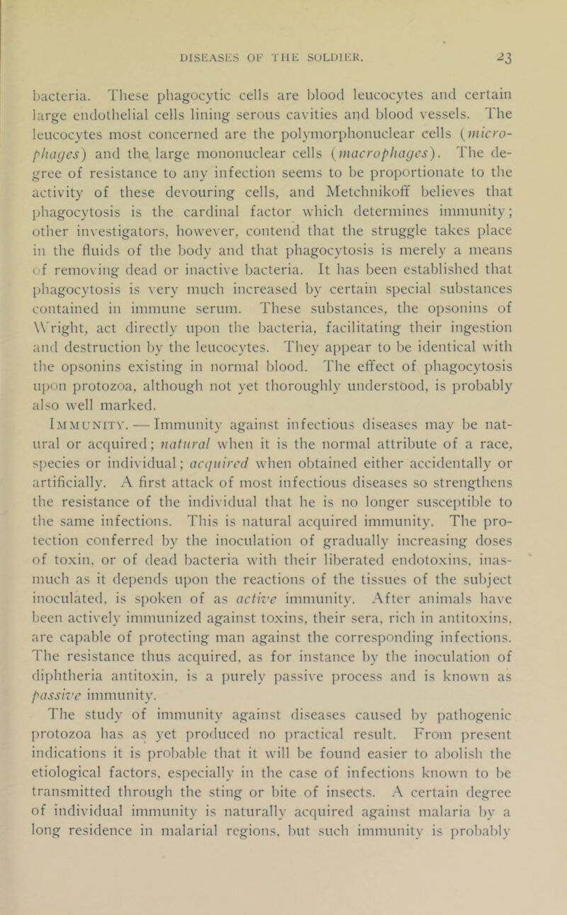 bacteria. These phagocytic cells are blood leucocytes and certain large endothelial cells lining serous cavities and l)lood vessels. The leucocytes most concerned are the polymorphonuclear cells {inicro- phagcs) and the large mononuclear cells {macrophages). The de- gree of resistance to any infection seems to be proportionate to the activity of these devouring cells, and AletchnikolY believes that phagocytosis is the cardinal factor which determines immunity; other investigators, however, contend that the struggle takes place in the fluids of the body and that phagocytosis is merely a means of remoN’ing dead or inactive bacteria. It has been established that phagocytosis is very much increased by certain special substances contained in immune serum. These substances, the opsonins of W'right, act directly upon the bacteria, facilitating their ingestion and destruction by the leucocytes. They appear to be identical with the opsonins existing in normal blood. The effect of phagocytosis upon protozoa, although not yet thoroughly understood, is probably also well marked. Immunitv. — Immunity against infectious diseases may be nat- ural or acquired; natural when it is the normal attribute of a race, species or individual; acquired when obtained either accidentally or artificially. A first attack of most infectious diseases so strengthens the resistance of the individual that he is no longer susceptible to the same infections. This is natural acquired immunity. The pro- tection conferred by the inoculation of gradually increasing doses of toxin, or of dead bacteria with their liberated endotoxins, inas- much as it depends upon the reactions of the tissues of the subject inoculated, is spoken of as active immunity. After animals have been actively immunized against toxins, their sera, rich in antitoxins, are capable of protecting man against the corresponding infections. The resistance thus acquired, as for instance by the inoculation of diphtheria antitoxin, is a purely passive process and is known as passive immunity. The study of immunity against diseases caused by pathogenic jn'otozoa has a.s yet produced no jiractical result. From present indications it is ])robable that it will be found easier to abolish the etiological factors, especially in the case of infections known to be transmitted through the sting or hite of insects. A certain degree of individual immunity is naturally acquired against malaria by a long residence in malarial regions, hut such immunity is probably