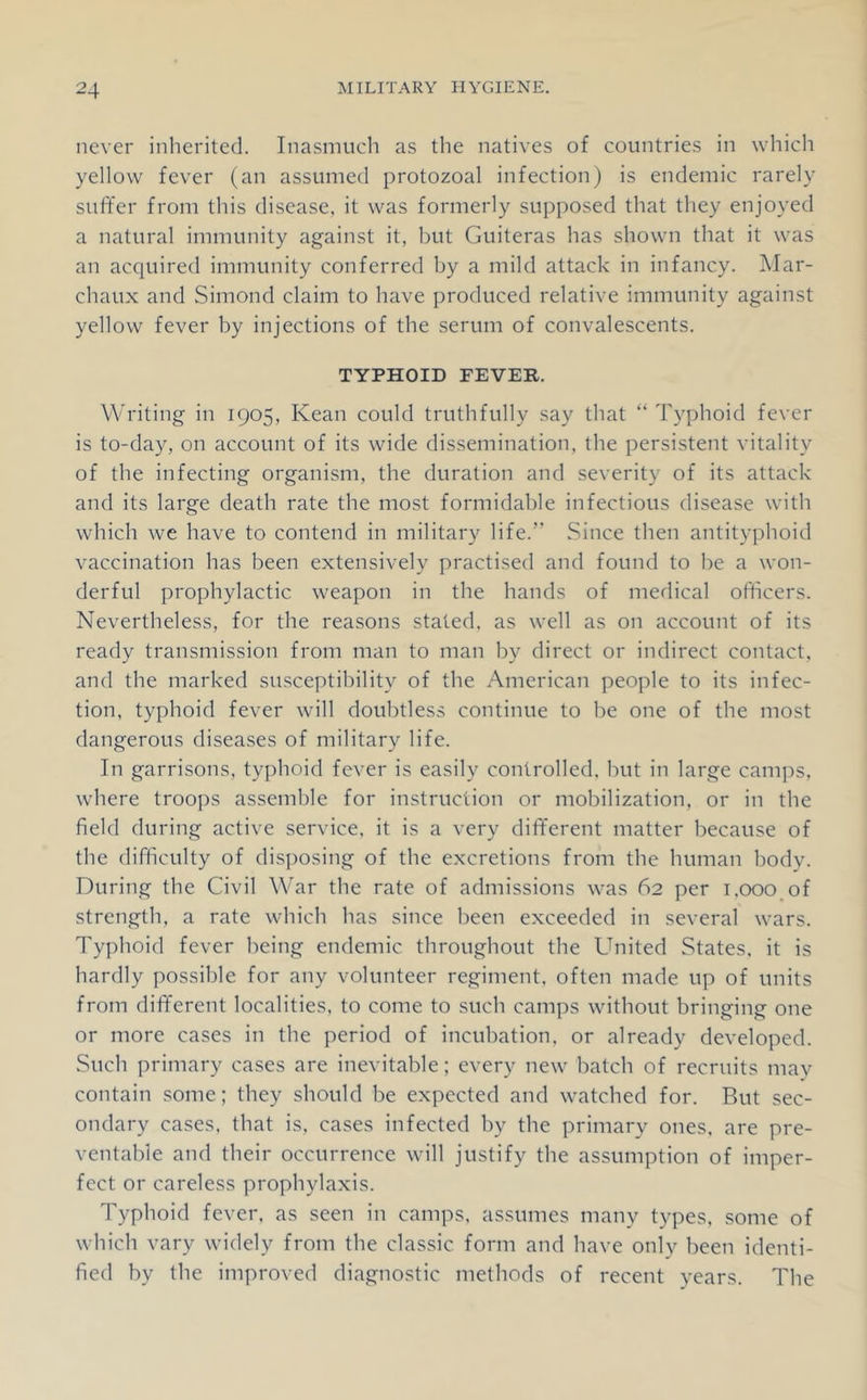 never inherited. Inasmuch as the natives of countries in which yellow fever (an assumed protozoal infection) is endemic rarely suffer from this disease, it was formerly supposed that they enjoyed a natural immunity against it, but Guiteras has shown that it was an acquired immunity conferred by a mild attack in infancy. Mar- chaux and Simond claim to have produced relative immunity against yellow fever by injections of the serum of convalescents. TYPHOID FEVER. Writing in 1905, Kean could truthfully say that “ Tyjjhoid fever is to-day, on account of its wide dissemination, the persistent vitality of the infecting organism, the duration and severity of its attack and its large death rate the most formidable infectious disease with which we have to contend in military life.” Since then antityphoid vaccination has been extensively practised and found to be a won- derful prophylactic weapon in the hands of medical officers. Nevertheless, for the reasons stated, as well as on account of its ready transmission from man to man by direct or indirect contact, and the marked susceptibility of the American people to its infec- tion, typhoid fever will doubtless continue to be one of the most dangerous diseases of military life. In garrisons, typhoid fever is easily controlled, but in large camps, where troops assemble for instruction or mobilization, or in the field during active service, it is a very diff'erent matter because of the difficulty of disposing of the excretions from the human body. During the Civil War the rate of admissions was 62 per i.ooo of strength, a rate which has since been exceeded in several wars. Typhoid fever being endemic throughout the United States, it is hardly possible for any volunteer regiment, often made up of units from different localities, to come to such camps without bringing one or more cases in the period of incubation, or already developed. Such primary cases are inevitable; every new batch of recruits may contain some; they should be expected and watched for. But sec- ondary cases, that is, cases infected by the primary ones, are pre- ventable and their occurrence will justify the assumption of imper- fect or careless prophylaxis. Typhoid fever, as seen in camps, assumes many types, some of which vary widely from the classic form and have only been identi- fied by the improved diagnostic methods of recent years. The