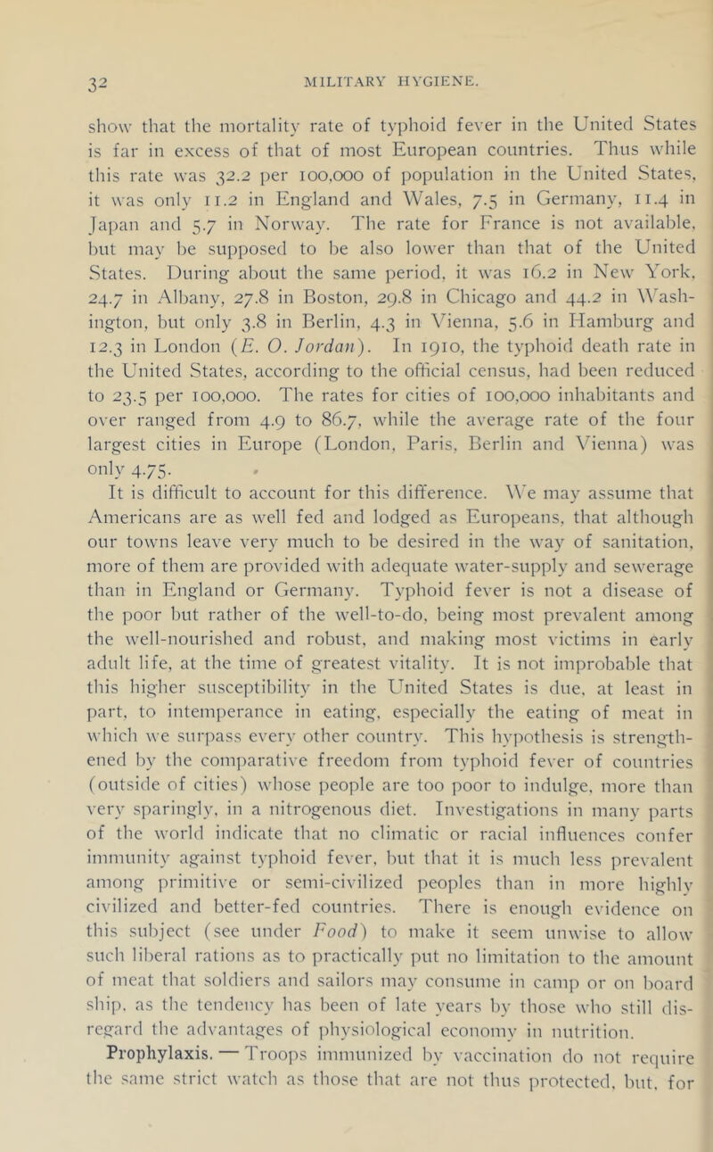 show that the mortality rate of typhoid fever in the United States is far in excess of that of most European countries. Thus while this rate was 32.2 per 100,000 of population in the United States, it was only 11.2 in England and Wales, 7.5 in Germany, 11.4 in Japan and 5.7 in Norway. The rate for France is not available, but may be supposed to be also lower than that of the United States. During about the same jieriod, it was 16.2 in New York. 24.7 in Albany, 27.8 in Boston, 29.8 in Chicago and 44.2 in Wash- ington, but only 3.8 in Berlin, 4.3 in Vienna, 5.6 in Hamburg and 12.3 in London (£. O. Jordan). In 1910, the typhoid death rate in the United States, according to the official census, had been reduced to 23.5 per 100,000. The rates for cities of 100,000 inhabitants and | over ranged from 4.9 to 86.7, while the average rate of the four largest cities in Europe (London, Paris, Berlin and \'denna) was only 4.75. It is difficult to account for this difference. We may assume that Americans are as well fed and lodged as Europeans, that although our towns leave very much to be desired in the way of sanitation, more of them are provided with adequate water-supply and sewerage than in England or Germany. Typhoid fever is not a disease of the poor hut rather of the well-to-do, being most prevalent among the well-nourished and robust, and making most victims in early adult life, at the time of greatest vitality. It is not improbable that > this higher susceptibility in the United States is due, at least in j part, to intemperance in eating, especially the eating of meat in ] which we surpass every other country. This hyj^othesis is strength- ^ ened by the comparative freedom from typhoid fever of countries (outside of cities) whose people are too poor to indulge, more than very sparingly, in a nitrogenous diet. Investigations in many parts of the world indicate that no climatic or racial influences confer immunity against typhoid fever, but that it is much less prevalent among primitive or semi-civilized peoples than in more highlv civilized and better-fed countries. There is enough evidence on this subject (see under Food) to make it seem unwise to allow such liberal rations as to practically put no limitation to the amount of meat that soldiers and sailors may con.sume in camp or on board shi[). as the tendency has been of late years hy those who still dis- regard the advantages of jihysiological economy in nutrition. Prophylaxis. — Troops immunized by vaccination do not require the same strict watch as tho.se that are not thus protected, but. for