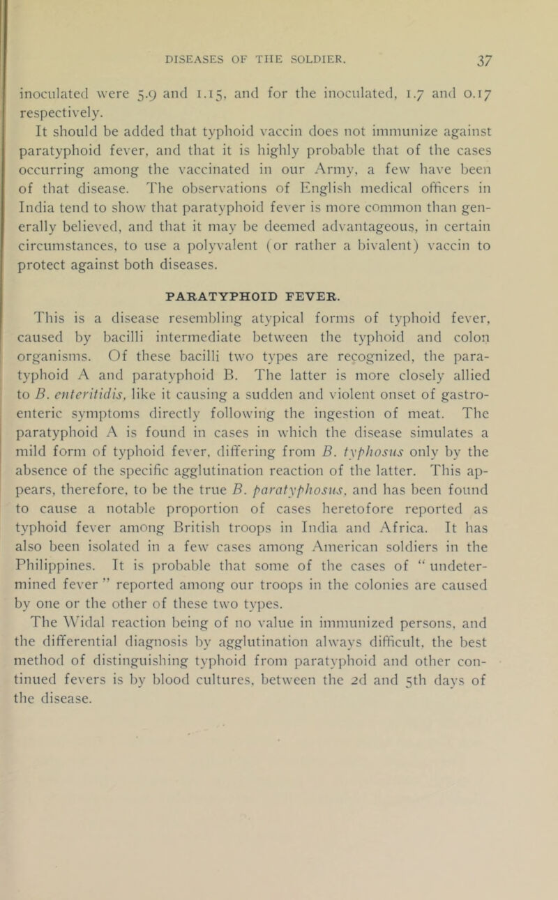 inoculated were 5.9 and 1.15. and for the inoculated, 1.7 and 0.17 respectively. It should be added that typhoid vaccin does not immunize against paratyphoid fever, and that it is highly probable that of the cases occurring among the vaccinated in our Army, a few have been of that disease. The observations of English medical officers in India tend to show that paratyphoid fever is more common than gen- erally believed, and that it may be deemed advantageous, in certain circumstances, to use a polyvalent (or rather a bivalent) vaccin to protect against both diseases. PARATYPHOID FEVER. This is a disease resembling atypical forms of typhoid fever, caused by bacilli intermediate between the typhoid and colon organisms. Of these bacilli two types are recognized, the para- typhoid A and paratyphoid B. The latter is more closely allied to B. oiteritidis, like it causing a sudden and violent onset of gastro- enteric symptoms directly following the ingestion of meat. The paratyphoid A is found in cases in which the disease simulates a mild form of typhoid fever, differing from B. tyf^lwsus only by the absence of the specific agglutination reaction of the latter. This ap- pears, therefore, to lie the true B. paratyphosus, and has been found to cause a notable proj)ortion of cases heretofore reported as typhoid fever among British troops in India and Africa. It has also been isolated in a few cases among American soldiers in the Philippines. It is probable that some of the cases of “ undeter- mined fever ” reported among our troops in the colonies are caused by one or the other of these two types. The A\ddal reaction being of no value in immunized persons, and the differential diagnosis by agglutination always difficult, the best method of distinguishing typhoid from paratyj)hoid and other con- tinued fevers is by blood cultures, between the 2d and 5th days of the disease.