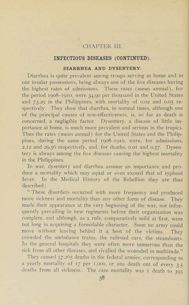 CHAPTER HI. INFECTIOUS DISEASES (CONTINUED). DIARRHEA AND DYSENTERY. Diarrhea is quite prevalent among troops serving at home and in our insular possessions, being always one of the five diseases having the highest rates of admissions. These rates (mean annual), for the period 1908-1910, were 34.90 per thousand in the United States and 73.29 in the Philippines, with mortality of 0.02 and 0.05 re- spectively. They show that diarrhea, in normal times, although one of the principal causes of non-effectiveness, is, so far as death is concerned, a negligible factor. Dysentery, a disease of little im- portance at home, is much more prevalent and serious in the tropics. Thus the rates (mean annuaD for the United States and the Philip- pines, during the same period 1908-1910, were, for admissions, 2,12 and 29.56 respectively, and, for deaths, 0.01 and 0.57. Dysen- tery is always among the five diseases causing the highest mortality in the Philippines. In war, dysentery and diarrhea assume an importance and pro- duce a mortality which may equal or even exceed that of typhoid fever. In the Medical History of the Rebellion they are thus described: “ These disorders occurred with more frequency and produced more sickness and mortality than any other form of disease. They made their ai)pearance at the very beginning of the war, not infre- quently prevailing in new regiments before their organization was complete, and although, as a rule, comparatively mild at first, were not long in acquiring a formidable character. Soon no army could move without leaving behind it a host of the victims. Thev crowded the ambulance trains, the railroad cars, the steamboats. In the general hospitals they were often more numerous than the sick from all other diseases, and rivalled the wounded in multitude.” They caused 57.265 deaths in the federal armies, corresponding to a yearly mortality of 17 per t.ooo, or one death out of every 3.5 deaths from all sickness. The case mortality was i death to 393