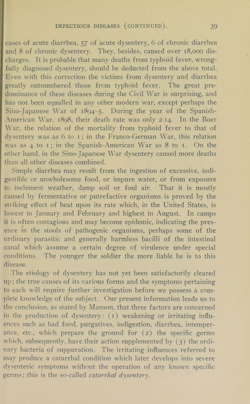 cases of acute diarrhea, 57 of acute dysentery, 6 of chronic diarrhea and 8 of chronic dysentery. They, besides, caused over 18,000 dis- charges. It is probable that many deaths from typhoid fever, wrong- fully diagnosed dysentery, should be deducted from the above total. Even with this correction the victims from dysentery and diarrhea greatly outnumbered those from typhoid fever. The great pre- dominance of these diseases during the Civil W’^ar is surprising, and has not been equalled in any other modern war, except perhaps the Sino-Japanese War of 1894-5. During the year of the Spanish- American W’ar. 1898, their death rate was only 2.14. In the Boer War. the relation of the mortality from typhoid fever to that of dysentery was as 6 to i ; in the Franco-German War, this relation was as 4 to i ; in the Spanish-American War as 8 to i. On the other hand, in the Sino-Ja])anese W'ar dysentery caused more deaths than all other diseases combined. Simple diarrhea may result from the ingestion of excessive, indi- gestible or unwholesome food, or impure water, or from exposure to inclement weather, damp soil or foul air. That it is mostly caused by fermentative or putrefactive organisms is proved by the striking efifect of heat upon its rate which, in the United States, is lowest in January and February and highest in August. In camps it is often contagious and may become epidemic, indicating the pres- ence in the stools of pathogenic organisms, perhaps some of the ordinary parasitic and generally harmless bacilli of the intestinal canal which assume a certain degree of virulence under special conditions. The younger the soldier the more liable he is to this disease. The etiology of dysentery has not yet been satisfactorily cleared up: the true causes of its various forms and the symptoms pertaining to each will require further investigation before we possess a com- plete knowledge of the subject. Our present information leads us to the conclusion, as stated by Manson, that three factors are concerned in the j)roduction of dysentery: (i) weakening or irritating influ- ences such as bad food, ])urgatives. indigestion, diarrhea, intemper- ance. etc., which prepare the ground for (2) the specific germs which, subsequently, have their action supplemented by (5) the ordi- nary bacteria of supjmration. The irritating influences referred to may produce a catarrhal condition which later develops into severe dysenteric symptoms without the operation of any known specific germs: this is the so-called catarrhal dysentery.