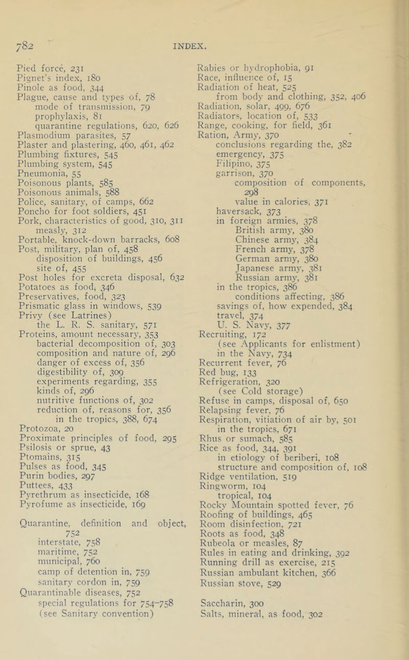 Pied force, 231 Pignet’s index, 180 Pinole as food, 344 Plague, cause and types of, 78 mode of transmission, 79 prophylaxis, 81 ciuarantine regulations, 620, 626 Plasmodium parasites, 57 Plaster and plastering, 460, 461, 462 Plumbing fixtures, 545 Plumbing system, 545 Pneumonia, 55 Poisonous plants, 585 Poisonous animals, 588 Police, sanitary, of camps, 662 Poncho for foot soldiers, 451 Pork, characteristics of good, 310, 311 measly, 312 Portable, knock-down barracks, 608 Post, military, plan of, 458 disposition of buildings, 456 site of, 455 Post holes for excreta disposal, 632 Potatoes as food, 346 Preservatives, food, 323 Prismatic glass in windows, 539 Privy (see Latrines) the L. R. S. sanitar}^ 571 Proteins, amount necessar}', 353 bacterial decomposition of, 303 composition and nature of, 296 danger of excess of, 356 digestibility of, 309 experiments regarding, 355 kinds of, 296 nutritive functions of, 302 reduction of, reasons for, 356 in the tropics, 388, 674 Protozoa, 20 Proximate principles of food, 295 Psilosis or sprue, 43 Ptomains, 315 Pulses as food, 345 Purin bodies, 297 Puttees, 433 Pyrethrum as insecticide, 168 Pyrofume as insecticide, 169 Quarantine, definition and object, 752 interstate, 758 maritime, 752 municipal, 760 camp of detention in. 759 sanitary cordon in, 759 Quarantinable diseases, 752 special regulations for 754-758 (see Sanitary convention) Rabies or hydrophobia, 91 Race, influence of, 15 Radiation of heat, 525 from body and clothing, 352, 406 Radiation, solar. 499, 676 Radiators, location of, 533 Range, cooking, for field, 361 Ration, Army, 370 conclusions regarding the, 382 emergenc3% 375 Filipino, 375 garrison, 370 composition of components, 298 value in calories, 371 haversack, 373 in foreign armies, 378 British army, 380 Chinese army, 384 French army, 378 German army, 380 Japanese army, 381 Russian army, 381 in the tropics, 386 conditions affecting. 386 savings of, how expended, 384 travel, 374 Lh S. Navy, 377 Recruiting, 172 (see Applicants for enlistment) in the Navy, 734 Recurrent fever, 76 Red bug, 133 Refrigeration, 320 (see Cold storage) Refuse in camps, disposal of, 650 Relapsing fever, 76 Respiration, vitiation of air by, 501 in the tropics, 671 Rhus or sumach, 585 Rice as food, 344. 391 in etiology of beriberi, 108 structure and composition of, 108 Ridge ventilation, 519 Ringworm, 104 tropical, 104 Rocky Mountain spotted fever, 76 Roofing of buildings, 465 Room disinfection. 721 Roots as food, 348 Rubeola or measles, 87 Rules in eating and drinking, 392 Running drill as exercise, 215 Russian ambulant kitchen, 366 Russian stove, 529 Saccharin, 300 Salts, mineral, as food, 302