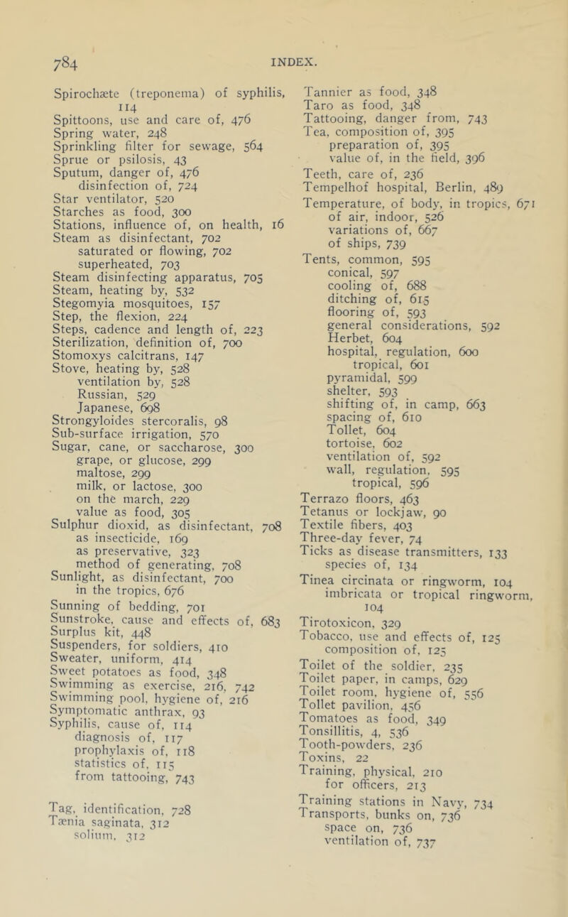 Spirochaete (treponema) of syphilis, 114 Spittoons, use and care of, 476 Spring water, 248 Sprinkling filter for sewage, 564 Sprue or psilosis, 43 Sputum, danger of, 476 disinfection of, 724 Star ventilator, 520 Starches as food, 300 Stations, influence of, on health, 16 Steam as disinfectant, 702 saturated or flowing, 702 superheated, 703 Steam disinfecting apparatus, 705 Steam, heating by, 532 Stegomyia mosquitoes, 157 Step, the flexion, 224 Steps, cadence and length of, 223 Sterilization, definition of, 700 Stomoxys calcitrans, 147 Stove, heating by, 528 ventilation by, 528 Russian, 529 Japanese, 698 Strongyloides stercoralis, 98 Sub-surface irrigation, 570 Sugar, cane, or saccharose, 300 grape, or glucose, 299 maltose, 299 milk, or lactose, 300 on the march, 229 value as food, 305 Sulphur dioxid, as disinfectant, 708 as insecticide, 169 as preservative, 323 method of generating, 708 Sunlight, as disinfectant, 700 in the tropics, 676 Sunning of bedding, 701 Sunstroke, cause and effects of, 683 Surplus kit, 448 Suspenders, for soldiers, 410 Sweater, uniform, 414 Sweet potatoes as food, 348 Swimming as exercise, 216, 742 Swimming pool, hygiene of, 216 Symptomatic anthrax, 93 Syphilis, cause of, 114 diagnosis of, 117 prophylaxis of. 118 statistics of. 115 from tattooing, 743 Tag. identification, 728 T3?nia saginata, 312 solium, 312 Tannier as food, 348 Taro as food, 348 Tattooing, danger from, 743 Tea, composition of, 395 preparation of, 395 value of, in the field, 396 Teeth, care of, 236 Tempelhof hospital, Berlin, 489 Temperature, of body, in tropics, 671 of air, indoor, 526 variations of, 667 of ships, 739 Tents, common, 595 conical, 597 cooling of, 688 ditching of, 61.5 flooring of, 593 general considerations, 592 Herbet, 604 hospital, regulation, 600 tropical, 601 pyramidal, 599 shelter. 593 shifting of, in camp, 663 spacing of, 610 Toilet, 604 tortoise, 602 ventilation of, 592 wall, regulation, 595 tropical, 596 Terrazo floors, 463 Tetanus or lockjaw, 90 Textile fibers, 403 Three-day fever, 74 Ticks as disease transmitters, 133 species of, 134 Tinea circinata or ringworm, 104 imbricata or tropical ringworm, 104 Tirotoxicon, 329 Tobacco, use and effects of, 125 composition of. 125 Toilet of the soldier, 235 Toilet paper, in camps, 629 Toilet room, hygiene of, 556 Toilet pavilion. 456 Tomatoes as food, 349 Tonsillitis, 4, 536 Tooth-powders, 236 Toxins, 22 Training, physical, 210 for officers, 213 Training stations in Navy, 734 Transports, bunks on, 736 space on, 736 ventilation of, 737