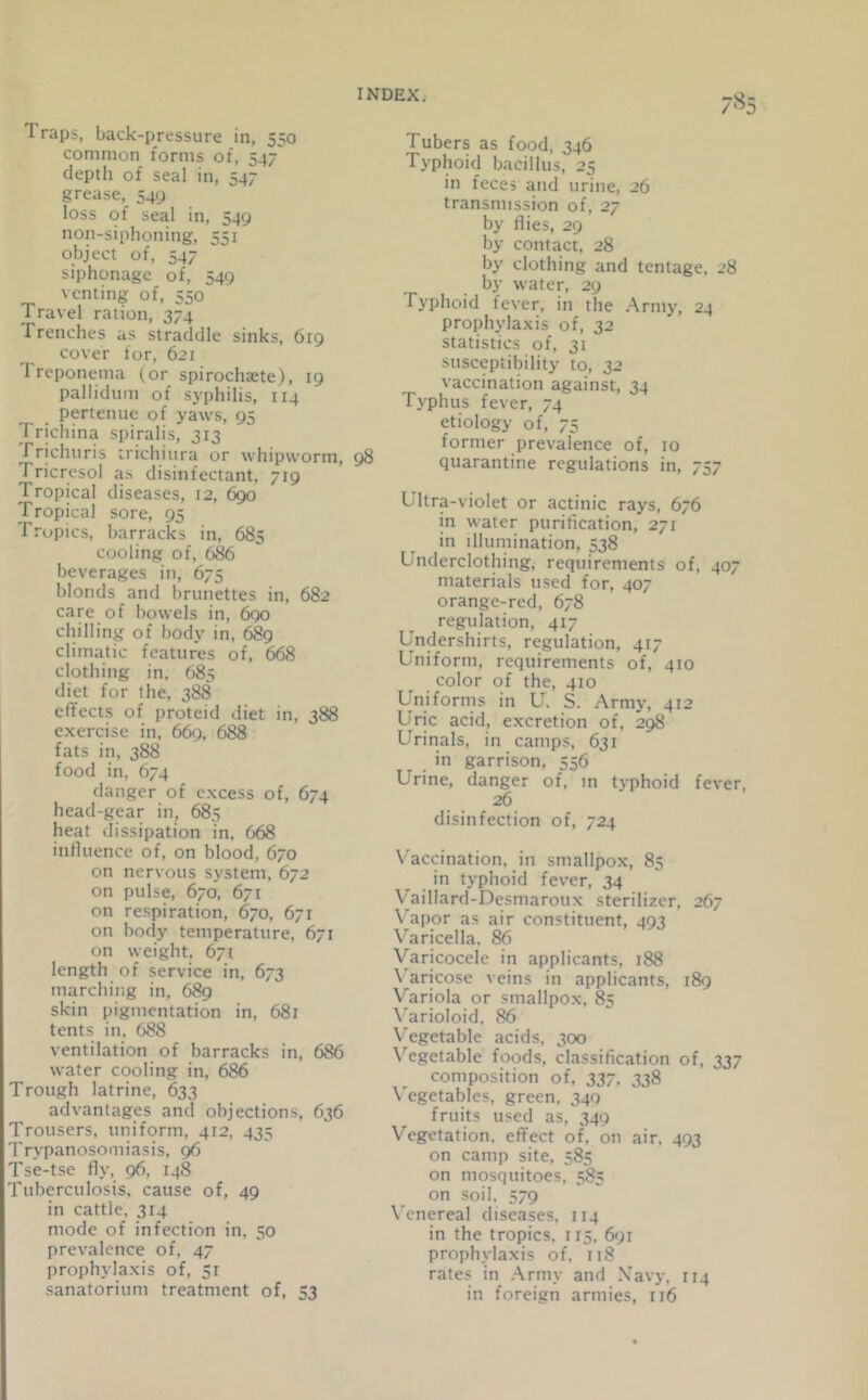 Traps, back-pressure in, 550 common forms of, 547 depth of seal in, 547 grease, 549 loss of seal in, 549 non-siphoning, 551 object of, 547 siphonage of, 549 venting of, 550 Travel ration, 374 Trenches as straddle sinks, 619 cover for, 621 Treponema (or spirochsete), 19 pallidum of syphilis, 114 pertenue of yaws, 95 Trichina spiralis, 313 rrichuris trichiura or whipworm, 98 Tricresol as disinfectant, 719 Tropical diseases, 12, 6go Tropical sore, 95 Tropics, barracks in, 685 cooling of, 6S6 beverages in, 675 blonds and brunettes in, 682 care of bowels in, 690 chilling of body in, 6^ climatic features of, 668 clothing in. 685 diet for the, 388 effects of proteid diet in, 388 exercise in. 669, 688 fats in, 388 food in, 674 danger of excess of, 674 head-gear in, 685 heat dissipation in, 668 influence of, on blood, 670 on nervous system, 672 on pulse, 670, 671 on respiration, 670, 671 on body temperature, 671 on weight, 671 length of service in, 673 marching in, 689 skin pigmentation in, 681 tents in. 688 ventilation of barracks in, 686 water cooling in, 686 Trough latrine, 633 advantages and objections, 636 Trousers, uniform, 412, 433 Trypanosomiasis, 96 Tse-tse fly, 96, 148 Tuberculosis, cause of, 49 in cattle, 314 mode of infection in, 50 prevalence of, 47 prophylaxis of, 51 sanatorium treatment of, 53 Tubers as food, 346 Typhoid bacillus, 25 in feces and urine, 26 transmission of, 27 by flies, 29 by contact, 28 by clothing and tentage, 28 by water, 29 Typhoid fever, in the Army, 24 prophylaxis of, 32 statistics of, 31 susceptibility to, 32 vaccination against, 34 TN'phus fever, 74 etiology of, 75 former prevalence of, 10 quarantine regulations in, 757 Ultra-violet or actinic rays, 676 in water purification, 271 in illumination, 538 Underclothing, requirements of, 407 materials used for, 407 orange-red, 678 regulation, 417 Undershirts, regulation, 417 Uniform, requirements of, 410 color of the, 410 Uniforms in U. S. Army, 412 Uric acid, excretion of, 298 Urinals, in camps, 631 in garrison, 556 Urine, danger of, in typhoid fever, 26 disinfection of, 724 V'accination, in smallpox, 85 in typhoid fever, 34 Vaillard-Desmaroux sterilizer, 267 V'apor as air constituent, 493 Varicella. 86 Varicocele in applicants, 188 \'aricose veins in applicants, 189 Variola or smallpox, 85 \’arioloid, 86 Vegetable acids. 300 \’'egetable foods, classification of, 337 composition of, 337, 338 Vegetables, green, 349 fruits used as, 349 Vegetation, effect of, on air, 493 on camp site, 585 on mosquitoes, 385 on soil. 379 Venereal diseases. 114 in the tropics, 113. 691 prophylaxis of. 118 rates in Army and Xavy, 114 in foreign armies, 116