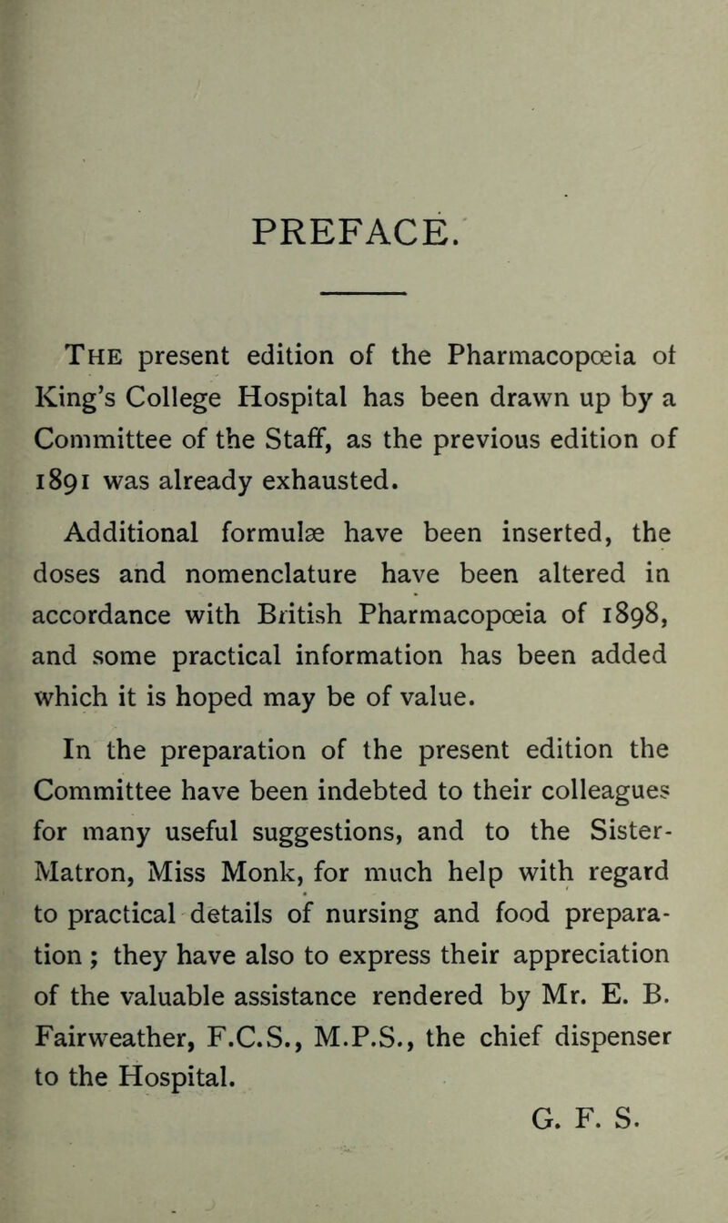 PREFACE. The present edition of the Pharmacopoeia ot King’s College Hospital has been drawn up by a Committee of the Staff, as the previous edition of 1891 was already exhausted. Additional formulae have been inserted, the doses and nomenclature have been altered in accordance with British Pharmacopoeia of 1898, and some practical information has been added which it is hoped may be of value. In the preparation of the present edition the Committee have been indebted to their colleagues for many useful suggestions, and to the Sister- Matron, Miss Monk, for much help with regard to practical details of nursing and food prepara- tion ; they have also to express their appreciation of the valuable assistance rendered by Mr. E. B. Fairweather, F.C.S., M.P.S., the chief dispenser to the Hospital. G. F. S.