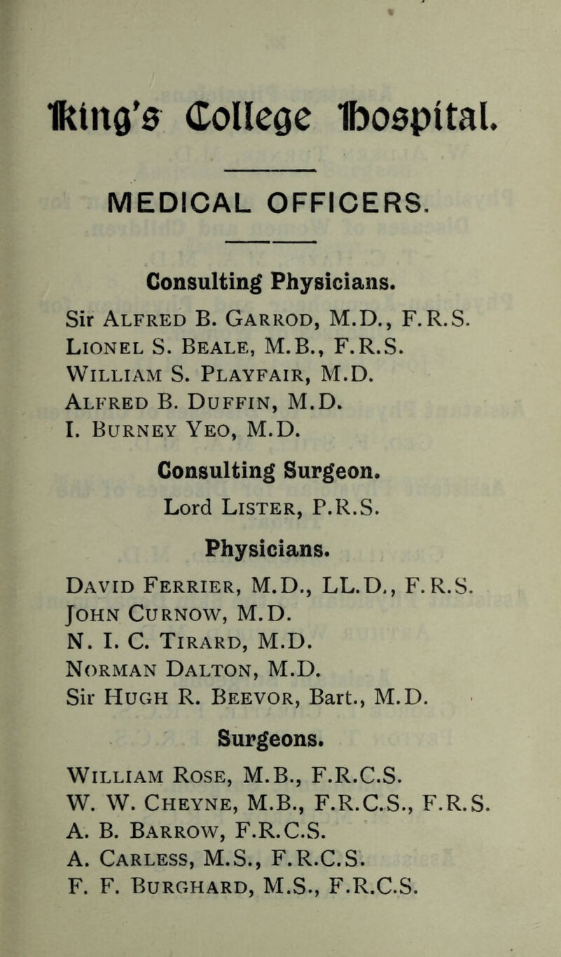 lking'0 College Iboopltal MEDICAL OFFICERS. Consulting Physicians. Sir Alfred B. Garrod, M.D., F.R.S. Lionel S. Beale, M.B., F.R.S. William S. Playfair, M.D. Alfred B. Duffin, M.D. I. Burney Yeo, M.D. Consulting Surgeon. Lord Lister, P.R.S. Physicians. David Ferrier, M.D., LL.D., F.R.S. John Curnow, M.D. N. I. C. Tirard, M.D. Norman Dalton, M.D. Sir Hugh R. Beevor, Bart., M.D. Surgeons. William Rose, M.B., F.R.C.S. W. W. Cheyne, M.B., F.R.C.S., F.R.S. A. B. Barrow, F.R.C.S. A. Carless, M.S., F.R.C.S. F. F. Burghard, M.S., F.R.C.S.