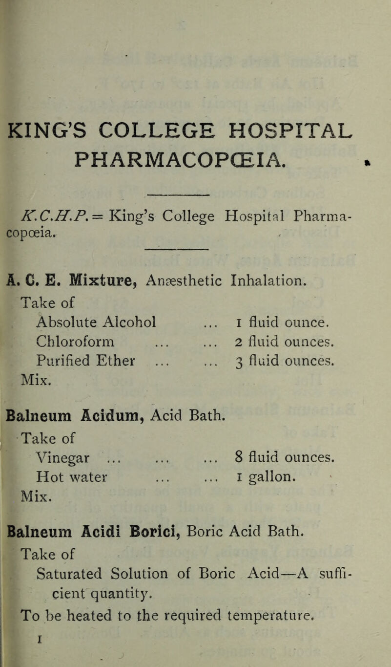 KING’S COLLEGE HOSPITAL PHARMACOPOEIA. = King’s College Hospital Pharma- copceia. A. C. E. Mixture, Anaesthetic Inhalation. Take of Absolute Alcohol ... i fluid ounce. Chloroform ... ... 2 fluid ounces. Purified Ether ... ... 3 fluid ounces. Mix. Balneum Acidum, Acid Bath. Take of Vinegar ... ... ... 8 fluid ounces. Hot water i gallon. Mix. Balneum Acidi Borici, Boric Acid Bath. Take of Saturated Solution of Boric Acid—A suffi- cient quantity. To be heated to the required temperature.