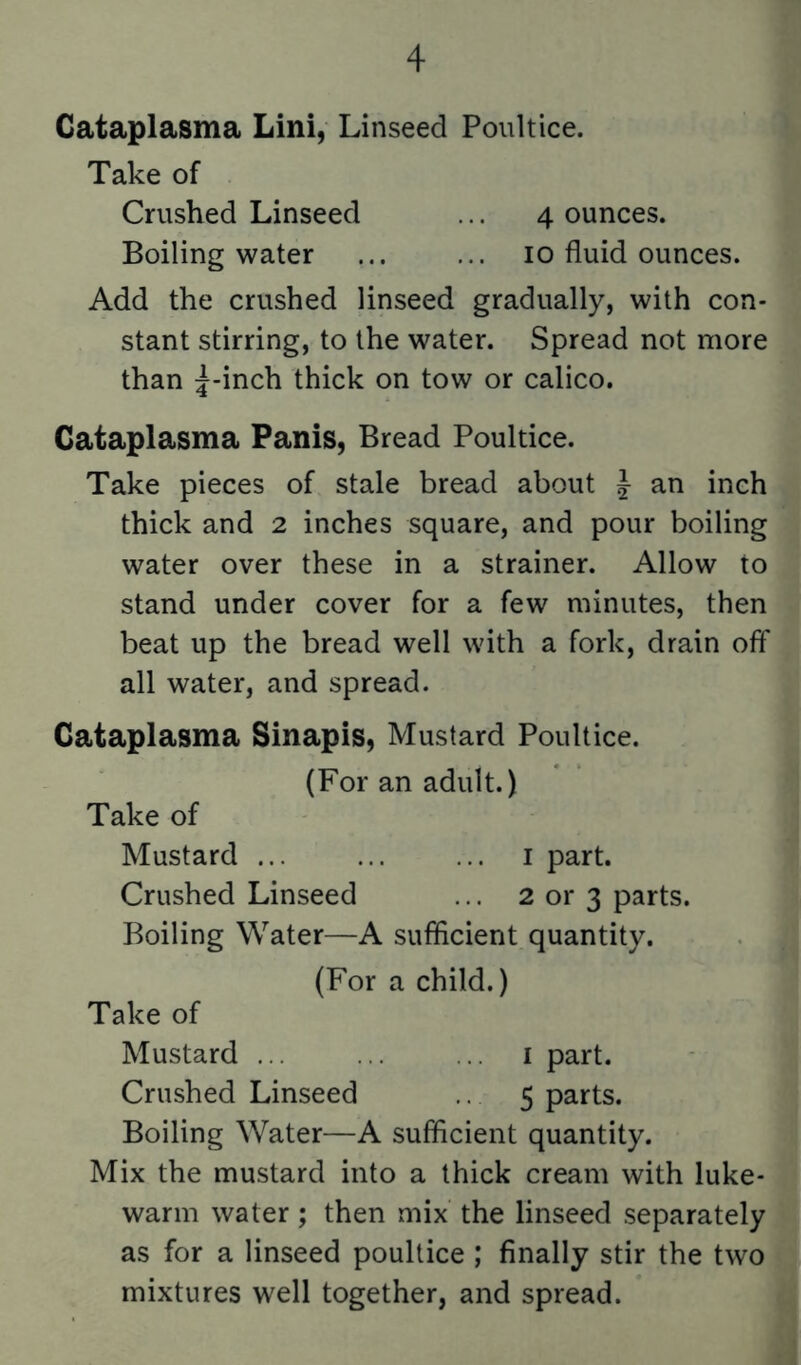 Cataplasma Lini, Linseed Poultice. Take of Crushed Linseed ... 4 ounces. Boiling water ... ... 10 fluid ounces. Add the crushed linseed gradually, with con- stant stirring, to the water. Spread not more than 5-inch thick on tow or calico. Cataplasma Panis, Bread Poultice. Take pieces of stale bread about J an inch thick and 2 inches square, and pour boiling water over these in a strainer. Allow to stand under cover for a few minutes, then beat up the bread well with a fork, drain off all water, and spread. Cataplasma Sinapis, Mustard Poultice. (For an adult.) Take of Mustard i part. Crushed Linseed ... 2 or 3 parts. Boiling Water—A sufficient quantity. (For a child.) Take of Mustard ... ... .. i part. Crushed Linseed 5 parts. Boiling Water—A sufficient quantity. Mix the mustard into a thick cream with luke- warm water; then mix the linseed .separately as for a linseed poultice ; finally stir the two mixtures well together, and spread.