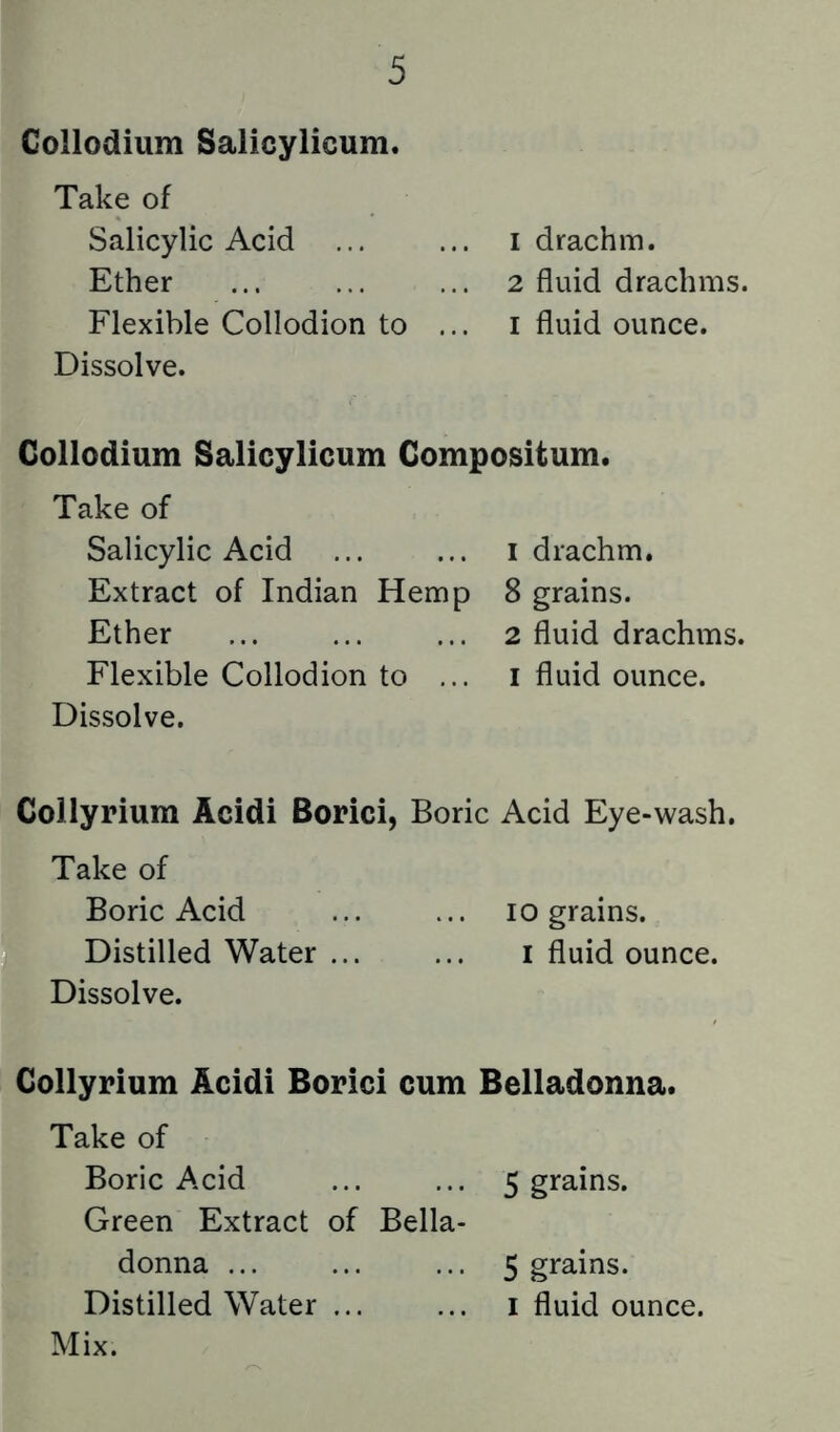 Collodium Salicylicum. Take of Salicylic Acid ... ... i drachm. Ether ... ... ... 2 fluid drachms. Flexible Collodion to ... i fluid ounce. Dissolve. Collodium Salicylicum Gompositum. Take of Salicylic Acid ... ... i drachm. Extract of Indian Hemp 8 grains. Ether ... ... ... 2 fluid drachms. Flexible Collodion to ... i fluid ounce. Dissolve. Collyrium Acidi Borici, Boric Acid Eye-wash. Take of Boric Acid ... ... 10 grains. Distilled Water ... ... i fluid ounce. Dissolve. Collyrium Acidi Borici cum Belladonna. Take of Boric Acid ... ... 5 grains. Green Extract of Bella- donna ... ... ... 5 grains. Distilled Water i fluid ounce. Mix.