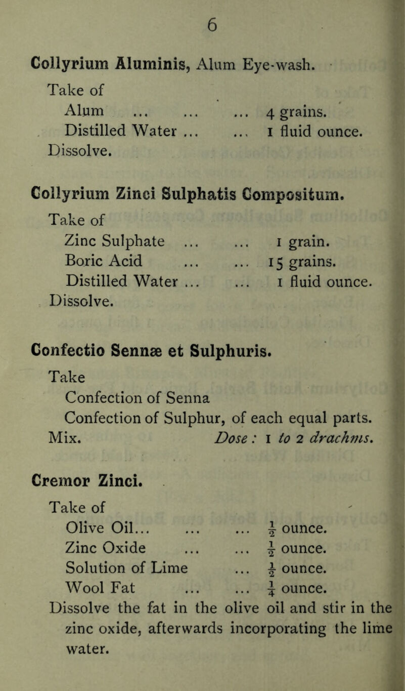 Collyrium Aluminis, Alum Eye-wash. Take of Alum 4 grains. Distilled Water i fluid ounce. Dissolve. Collyrium Zinci Sulphatis Compositum. Take of Zinc Sulphate i grain. Boric Acid ... ... 15 grains. Distilled Water i fluid ounce. Dissolve. Confectio Sennse et Sulphuris. Take Confection of Senna Confection of Sulphur, of each equal parts. Mix. Dose : i to 2 drachms. Cremor Zinci. Take of Olive Oil... ... ... Jounce. Zinc Oxide ... ... Jounce. Solution of Lime ... J ounce. Wool Fat ... ... J ounce. Dissolve the fat in the olive oil and stir in the zinc oxide, afterwards incorporating the lime water.