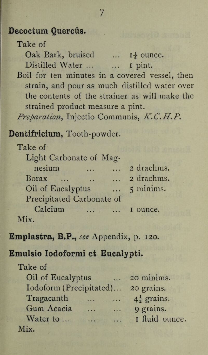 Decoctum Quercus. Take of Oak Bark, bruised ... ounce. Distilled Water ... ... i pint. Boil for ten minutes in a covered vessel, then strain, and pour as much distilled water over the contents of the strainer as will make the strained product measure a pint. Preparalioii^ Injectio Communis, /CC.H.P. Dentifricium, Tooth-powder. Take of Light Carbonate of Mag- nesium Borax Oil of Eucalyptus Precipitated Carbonate of Calcium ... . Mix. 2 drachms. 2 drachms. 5 minims. I ounce. Emplastra, B.P., see Appendix, p. 120. Emulsio lodoformi et Eucalypti. Take of Oil of Eucalyptus Iodoform (Precipitated)... Tragacanth Gum Acacia Mix. 20 minims. 20 grains, grains. 9 grains.