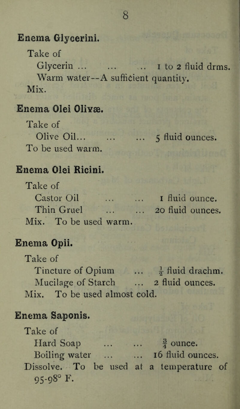 Enema Glycerini. Take of Glycerin i to 2 fluid drms. Warm water—A sufficient quantity. Mix. Enema Olei Olivae. Take of Olive Oil... ... ... 5 fluid ounces. To be used warm. Enema Olei Ricini. Take of Castor Oil ... ... i fluid ounce. Thin Gruel ... ... 20 fluid ounces. Mix. To be used warm. Enema Opii. Take of Tincture of Opium ... ^ fluid drachm. Mucilage of Starch ... 2 fluid ounces. Mix. To be used almost cold. Enema Saponis. Take of Hard Soap ... ... Jounce. Boiling water ... ... 16 fluid ounces. Dissolve. To be used at a lempierature of 95-98° F.