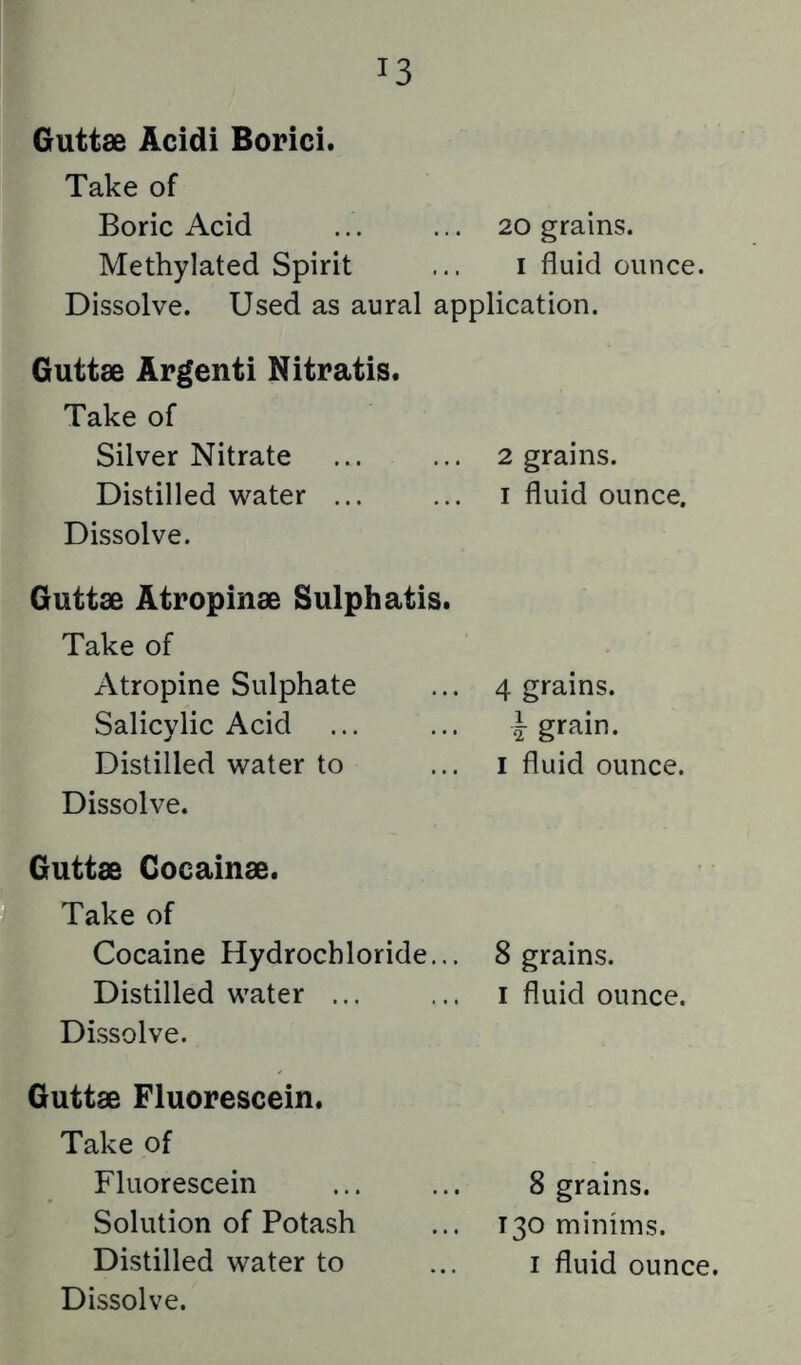 Guttae Acidi Borici. Take of Boric Acid 20 grains. Methylated Spirit ... i fluid ounce. Dissolve. Used as aural application. Guttae Apgenti Nitratis. Take of Silver Nitrate Distilled water ... Dissolve. 2 grains. I fluid ounce. Guttae Atropinae Sulphatis. Take of Atropine Sulphate Salicylic Acid Distilled water to Dissolve. 4 grains. i grain. I fluid ounce. Guttae Cocainae. Take of Cocaine Hydrochloride... Distilled water ... Dissolve. 8 grains. I fluid ounce. Guttae Fluorescein. Take of Fluorescein Solution of Potash Dissolve. 8 grains. 130 minims.